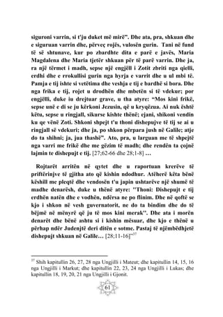 61
siguroni varrin, si t'ju duket më mirë”. Dhe ata, pra, shkuan dhe
e siguruan varrin dhe, përveç rojës, vulosën gurin. Tani në fund
të së shtunave, kur po zbardhte dita e parë e javës, Maria
Magdalena dhe Maria tjetër shkuan për të parë varrin. Dhe ja,
ra një tërmet i madh, sepse një engjëll i Zotit zbriti nga qielli,
erdhi dhe e rrokullisi gurin nga hyrja e varrit dhe u ul mbi të.
Pamja e tij ishte si vetëtima dhe veshja e tij e bardhë si bora. Dhe
nga frika e tij, rojet u drodhën dhe mbetën si të vdekur; por
engjëlli, duke iu drejtuar grave, u tha atyre: “Mos kini frikë,
sepse unë e di se ju kërkoni Jezusin, që u kryqëzua. Ai nuk është
këtu, sepse u ringjall, sikurse kishte thënë; ejani, shikoni vendin
ku qe vënë Zoti. Shkoni shpejt t'u thoni dishepujve të tij se ai u
ringjall së vdekuri; dhe ja, po shkon përpara jush në Galile; atje
do ta shihni; ja, jua thashë”. Ato, pra, u larguan me të shpejtë
nga varri me frikë dhe me gëzim të madh; dhe rendën ta çojnë
lajmin te dishepujt e tij. [27;62-66 dhe 28;1-8] …
Rojtarët arritën në qytet dhe u raportuan krerëve të
priftërinjve të gjitha ato që kishin ndodhur. Atëherë këta bënë
këshill me pleqtë dhe vendosën t'u japin ushtarëve një shumë të
madhe denarësh, duke u thënë atyre: ''Thoni: Dishepujt e tij
erdhën natën dhe e vodhën, ndërsa ne po flinim. Dhe në qoftë se
kjo i shkon në vesh guvernatorit, ne do ta bindim dhe do të
bëjmë në mënyrë që ju të mos kini merak''. Dhe ata i morën
denarët dhe bënë ashtu si i kishin mësuar, dhe kjo e thënë u
përhap ndër Judenjtë deri ditën e sotme. Pastaj të njëmbëdhjetë
dishepujt shkuan në Galile… [28;11-16]”37
37
Shih kapitullin 26, 27, 28 nga Ungjilli i Mateut; dhe kapitullin 14, 15, 16
nga Ungjilli i Markut; dhe kapitullin 22, 23, 24 nga Ungjilli i Lukas; dhe
kapitullin 18, 19, 20, 21 nga Ungjilli i Gjonit.
 
