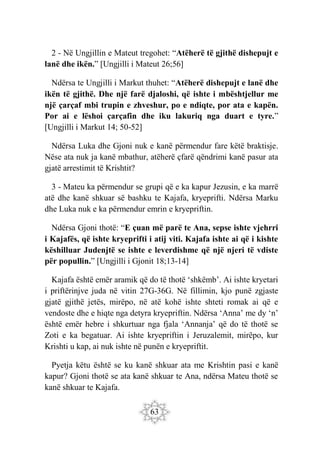 63
2 - Në Ungjillin e Mateut tregohet: “Atëherë të gjithë dishepujt e
lanë dhe ikën.” [Ungjilli i Mateut 26;56]
Ndërsa te Ungjilli i Markut thuhet: “Atëherë dishepujt e lanë dhe
ikën të gjithë. Dhe një farë djaloshi, që ishte i mbështjellur me
një çarçaf mbi trupin e zhveshur, po e ndiqte, por ata e kapën.
Por ai e lëshoi çarçafin dhe iku lakuriq nga duart e tyre.”
[Ungjilli i Markut 14; 50-52]
Ndërsa Luka dhe Gjoni nuk e kanë përmendur fare këtë braktisje.
Nëse ata nuk ja kanë mbathur, atëherë çfarë qëndrimi kanë pasur ata
gjatë arrestimit të Krishtit?
3 - Mateu ka përmendur se grupi që e ka kapur Jezusin, e ka marrë
atë dhe kanë shkuar së bashku te Kajafa, kryeprifti. Ndërsa Marku
dhe Luka nuk e ka përmendur emrin e kryepriftin.
Ndërsa Gjoni thotë: “E çuan më parë te Ana, sepse ishte vjehrri
i Kajafës, që ishte kryeprifti i atij viti. Kajafa ishte ai që i kishte
këshilluar Judenjtë se ishte e leverdishme që një njeri të vdiste
për popullin.” [Ungjilli i Gjonit 18;13-14]
Kajafa është emër aramik që do të thotë ‘shkëmb’. Ai ishte kryetari
i priftërinjve juda në vitin 27G-36G. Në fillimin, kjo punë zgjaste
gjatë gjithë jetës, mirëpo, në atë kohë ishte shteti romak ai që e
vendoste dhe e hiqte nga detyra kryepriftin. Ndërsa ‘Anna’ me dy ‘n’
është emër hebre i shkurtuar nga fjala ‘Annanja’ që do të thotë se
Zoti e ka begatuar. Ai ishte kryepriftin i Jeruzalemit, mirëpo, kur
Krishti u kap, ai nuk ishte në punën e kryepriftit.
Pyetja këtu është se ku kanë shkuar ata me Krishtin pasi e kanë
kapur? Gjoni thotë se ata kanë shkuar te Ana, ndërsa Mateu thotë se
kanë shkuar te Kajafa.
 