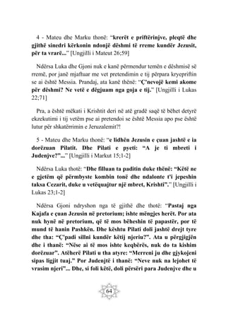 64
4 - Mateu dhe Marku thonë: “krerët e priftërinjve, pleqtë dhe
gjithë sinedri kërkonin ndonjë dëshmi të rreme kundër Jezusit,
për ta vrarë...” [Ungjilli i Mateut 26;59]
Ndërsa Luka dhe Gjoni nuk e kanë përmendur temën e dëshmisë së
rremë, por janë mjaftuar me vet pretendimin e tij përpara kryepriftin
se ai është Messia. Prandaj, ata kanë thënë: “Ç'nevojë kemi akome
për dëshmi? Ne vetë e dëgjuam nga goja e tij.” [Ungjilli i Lukas
22;71]
Pra, a është mëkati i Krishtit deri në atë gradë saqë të bëhet detyrë
ekzekutimi i tij vetëm pse ai pretendoi se është Messia apo pse është
lutur për shkatërrimin e Jeruzalemit?!
5 - Mateu dhe Marku thonë: “e lidhën Jezusin e çuan jashtë e ia
dorëzuan Pilatit. Dhe Pilati e pyeti: “A je ti mbreti i
Judenjve?”...” [Ungjilli i Markut 15;1-2]
Ndërsa Luka thotë: “Dhe filluan ta paditin duke thënë: “Këtë ne
e gjetëm që përmbyste kombin tonë dhe ndalonte t'i jepeshin
taksa Cezarit, duke u vetëquajtur një mbret, Krishti”.” [Ungjilli i
Lukas 23;1-2]
Ndërsa Gjoni ndryshon nga të gjithë dhe thotë: “Pastaj nga
Kajafa e çuan Jezusin në pretorium; ishte mëngjes herët. Por ata
nuk hynë në pretorium, që të mos bëheshin të papastër, por të
mund të hanin Pashkën. Dhe kështu Pilati doli jashtë drejt tyre
dhe tha: “Ç'padi sillni kundër këtij njeriu?”. Ata u përgjigjën
dhe i thanë: “Nëse ai të mos ishte keqbërës, nuk do ta kishim
dorëzuar”. Atëherë Pilati u tha atyre: “Merreni ju dhe gjykojeni
sipas ligjit tuaj.” Por Judenjtë i thanë: “Neve nuk na lejohet të
vrasim njeri”... Dhe, si foli këtë, doli përsëri para Judenjve dhe u
 