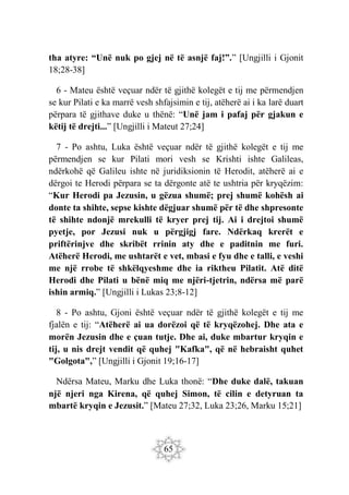 65
tha atyre: “Unë nuk po gjej në të asnjë faj!”.” [Ungjilli i Gjonit
18;28-38]
6 - Mateu është veçuar ndër të gjithë kolegët e tij me përmendjen
se kur Pilati e ka marrë vesh shfajsimin e tij, atëherë ai i ka larë duart
përpara të gjithave duke u thënë: “Unë jam i pafaj për gjakun e
këtij të drejti...” [Ungjilli i Mateut 27;24]
7 - Po ashtu, Luka është veçuar ndër të gjithë kolegët e tij me
përmendjen se kur Pilati mori vesh se Krishti ishte Galileas,
ndërkohë që Galileu ishte në juridiksionin të Herodit, atëherë ai e
dërgoi te Herodi përpara se ta dërgonte atë te ushtria për kryqëzim:
“Kur Herodi pa Jezusin, u gëzua shumë; prej shumë kohësh ai
donte ta shihte, sepse kishte dëgjuar shumë për të dhe shpresonte
të shihte ndonjë mrekulli të kryer prej tij. Ai i drejtoi shumë
pyetje, por Jezusi nuk u përgjigj fare. Ndërkaq krerët e
priftërinjve dhe skribët rrinin aty dhe e paditnin me furi.
Atëherë Herodi, me ushtarët e vet, mbasi e fyu dhe e talli, e veshi
me një rrobe të shkëlqyeshme dhe ia riktheu Pilatit. Atë ditë
Herodi dhe Pilati u bënë miq me njëri-tjetrin, ndërsa më parë
ishin armiq.” [Ungjilli i Lukas 23;8-12]
8 - Po ashtu, Gjoni është veçuar ndër të gjithë kolegët e tij me
fjalën e tij: “Atëherë ai ua dorëzoi që të kryqëzohej. Dhe ata e
morën Jezusin dhe e çuan tutje. Dhe ai, duke mbartur kryqin e
tij, u nis drejt vendit që quhej "Kafka", që në hebraisht quhet
"Golgota",” [Ungjilli i Gjonit 19;16-17]
Ndërsa Mateu, Marku dhe Luka thonë: “Dhe duke dalë, takuan
një njeri nga Kirena, që quhej Simon, të cilin e detyruan ta
mbartë kryqin e Jezusit.” [Mateu 27;32, Luka 23;26, Marku 15;21]
 