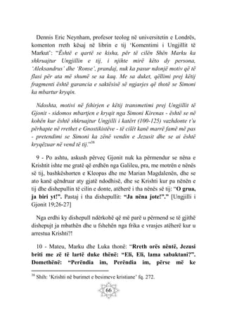 66
Dennis Eric Neynham, profesor teolog në universitetin e Londrës,
komenton rreth kësaj në librin e tij ‘Komentimi i Ungjillit të
Markut’: “Është e qartë se kisha, për të cilën Shën Marku ka
shkruajtur Ungjillin e tij, i njihte mirë këto dy persona,
‘Aleksandrus’ dhe ‘Ronse’, prandaj, nuk ka pasur ndonjë motiv që të
flasi për ata më shumë se sa kaq. Me sa duket, qëllimi prej këtij
fragmenti është garancia e saktësisë së ngjarjes që thotë se Simoni
ka mbartur kryqin.
Ndoshta, motivi në fshirjen e këtij transmetimi prej Ungjillit të
Gjonit - sidomos mbartjen e kryqit nga Simoni Kirenas - është se në
kohën kur është shkruajtur Ungjilli i katërt (100-125) vazhdonte t’u
përhapte në rrethet e Gnostikistëve - të cilët kanë marrë famë më pas
- pretendimi se Simoni ka zënë vendin e Jezusit dhe se ai është
kryqëzuar në vend të tij.”38
9 - Po ashtu, askush përveç Gjonit nuk ka përmendur se nëna e
Krishtit ishte me gratë që erdhën nga Galileu, pra, me motrën e nënës
së tij, bashkëshorten e Kleopas dhe me Marian Magdalenën, dhe se
ato kanë qëndruar aty gjatë ndodhisë, dhe se Krishti kur pa nënën e
tij dhe dishepullin të cilin e donte, atëherë i tha nënës së tij: “O grua,
ja biri yt!”. Pastaj i tha dishepullit: “Ja nëna jote!”.” [Ungjilli i
Gjonit 19;26-27]
Nga erdhi ky dishepull ndërkohë që më parë u përmend se të gjithë
dishepujt ja mbathën dhe u fshehën nga frika e vrasjes atëherë kur u
arrestua Krishti?!
10 - Mateu, Marku dhe Luka thonë: “Rreth orës nëntë, Jezusi
briti me zë të lartë duke thënë: “Eli, Eli, lama sabaktani?”.
Domethënë: “Perëndia im, Perëndia im, përse më ke
38
Shih: ‘Krishti në burimet e besimeve kristiane’ fq. 272.
 
