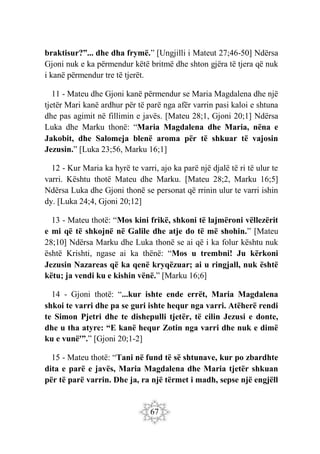 67
braktisur?”... dhe dha frymë.” [Ungjilli i Mateut 27;46-50] Ndërsa
Gjoni nuk e ka përmendur këtë britmë dhe shton gjëra të tjera që nuk
i kanë përmendur tre të tjerët.
11 - Mateu dhe Gjoni kanë përmendur se Maria Magdalena dhe një
tjetër Mari kanë ardhur për të parë nga afër varrin pasi kaloi e shtuna
dhe pas agimit në fillimin e javës. [Mateu 28;1, Gjoni 20;1] Ndërsa
Luka dhe Marku thonë: “Maria Magdalena dhe Maria, nëna e
Jakobit, dhe Salomeja blenë aroma për të shkuar të vajosin
Jezusin.” [Luka 23;56, Marku 16;1]
12 - Kur Maria ka hyrë te varri, ajo ka parë një djalë të ri të ulur te
varri. Kështu thotë Mateu dhe Marku. [Mateu 28;2, Marku 16;5]
Ndërsa Luka dhe Gjoni thonë se personat që rrinin ulur te varri ishin
dy. [Luka 24;4, Gjoni 20;12]
13 - Mateu thotë: “Mos kini frikë, shkoni të lajmëroni vëllezërit
e mi që të shkojnë në Galile dhe atje do të më shohin.” [Mateu
28;10] Ndërsa Marku dhe Luka thonë se ai që i ka folur kështu nuk
është Krishti, ngase ai ka thënë: “Mos u trembni! Ju kërkoni
Jezusin Nazareas që ka qenë kryqëzuar; ai u ringjall, nuk është
këtu; ja vendi ku e kishin vënë.” [Marku 16;6]
14 - Gjoni thotë: “...kur ishte ende errët, Maria Magdalena
shkoi te varri dhe pa se guri ishte hequr nga varri. Atëherë rendi
te Simon Pjetri dhe te dishepulli tjetër, të cilin Jezusi e donte,
dhe u tha atyre: “E kanë hequr Zotin nga varri dhe nuk e dimë
ku e vunë'”.” [Gjoni 20;1-2]
15 - Mateu thotë: “Tani në fund të së shtunave, kur po zbardhte
dita e parë e javës, Maria Magdalena dhe Maria tjetër shkuan
për të parë varrin. Dhe ja, ra një tërmet i madh, sepse një engjëll
 