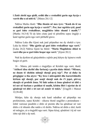 68
i Zotit zbriti nga qielli, erdhi dhe e rrokullisi gurin nga hyrja e
varrit dhe u ul mbi të.” [Mateu 28;1-2]
Ndërsa Marku thotë: “Dhe thonin në mes tyre: “Kush do të na
rrokullisë gurin nga hyrja e varrit?''. Por, kur ngritën sytë, panë
se guri ishte rrokullisur, megjithëse ishte shumë i madh.”.”
[Marku 16;3-4] Të dy këto citate janë të përafërta sepse ëngjëjt e
kanë ngritur gurin nga varri përballë grave.
Ndërsa Luka dhe Gjoni nuk janë përputhur me dy shokët e tyre.
Luka ka thënë: “Dhe gjetën që guri ishte rrokullisur nga varri.”
[Luka 24;2] Ndërsa Gjoni ka thënë: “Maria Magdalena shkoi te
varri dhe pa se guri ishte hequr nga varri.” [Gjoni 20;1]
Nuk ka dyshim në gënjeshtrën e njërës prej këtyre dy lajmeve rreth
heqjes së gurit.
16 - Mateu, për temën e ringjalljes së Krishtit nga varri, thotë:
“Atëherë disa skribë dhe farisenj e pyetën duke thënë: “Mësues,
ne duam të shohim ndonjë shenjë prej teje”. Por ai duke iu
përgjigjur u tha atyre: “Ky brez i mbrapshtë dhe kurorëshkelës
kërkon një shenjë, por asnjë shenjë nuk do t'i jepet, përveç
shenjës së profetit Jona. Në fakt ashtu si Jona qëndroi tri ditë e
tri net në barkun e peshkut të madh, kështu Biri i njeriut do të
qëndrojë tri ditë e tri net në zemër të tokës.” [Ungjilli i Mateut
12;38-40]
Mirëpo, këto dy shenja nuk kanë ndodhur në përputhje me
profetizimin, sepse Krishti - sikurse thonë ungjillet e pretenduara -
është varrosur pasditën e ditës së premte dhe ka qëndruar në varr
ditën e të shtunës dhe natën e të dielës. Ndërsa në ditën e diel, herët
në mëngjes, ai u ringjallë nga varri. Sipas kësaj, qëndrimi i tij në varr
ishte një ditë e dy netë.
 