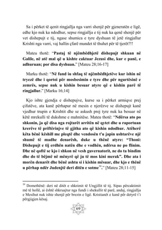 69
Sa i përket të qenit ringjallja nga varri shenjë për gjeneratën e ligë,
edhe kjo nuk ka ndodhur, sepse ringjallja e tij nuk ka qenë shenjë për
vet dishepujt e tij, ngase shumica e tyre dyshuan të jetë ringjallur
Krishti nga varri, vaj hallin çfarë mundet të thuhet për të tjerët?!!
Mateu thotë: “Pastaj të njëmbëdhjetë dishepujt shkuan në
Galile, në atë mal që u kishte caktuar Jezusi dhe, kur e panë, e
adhuruan; por disa dyshuan.” [Mateu 28;16-17]
Marku thotë: “Në fund iu shfaq të njëmbëdhjetëve kur ishin në
tryezë dhe i qortoi për mosbesimin e tyre dhe për ngurtësinë e
zemrës, sepse nuk u kishin besuar atyre që e kishin parë të
ringjallur.” [Marku 16;14]
Kjo ishte gjendja e dishepujve, kurse sa i përket armiqve prej
çifutëve, ata kanë përhapur në mesin e njerëzve se dishepujt kanë
vjedhur trupin e Krishtit dhe se askush prej tyre nuk ka besuar në
këtë mrekulli të dukshme e mahnitëse. Mateu thotë: “Ndërsa ato po
shkonin, ja që disa nga rojtarët arritën në qytet dhe u raportuan
krerëve të priftërinjve të gjitha ato që kishin ndodhur. Atëherë
këta bënë këshill me pleqtë dhe vendosën t'u japin ushtarëve një
shumë të madhe denarësh, duke u thënë atyre: “Thoni:
Dishepujt e tij erdhën natën dhe e vodhën, ndërsa ne po flinim.
Dhe në qoftë se kjo i shkon në vesh guvernatorit, ne do ta bindim
dhe do të bëjmë në mënyrë që ju të mos kini merak”. Dhe ata i
morën denarët dhe bënë ashtu si i kishin mësuar, dhe kjo e thënë
u përhap ndër Judenjtë deri ditën e sotme39
.” [Mateu 28;11-15]
39
Domethënë: deri në ditët e shkrimit të Ungjillit të tij. Sipas përcaktimit
më të hollë, ai është shkruajtur nga fundi i shekullit të parë, andaj, ringjallja
e Mesihut nuk ishte shenjë për brezin e ligë. Kristianët e kanë për detyrë t’i
përgjigjen kësaj.
 