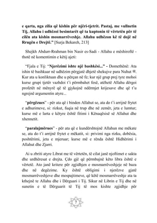 7
e qarta, nga zilia që kishin për njëri-tjetrit. Pastaj, me vullnetin
Tij, Allahu i udhëzoi besimtarët që ta kuptonin të vërtetën për të
cilën ata kishin mosmarrëveshje. Allahu udhëzon kë të dojë në
Rrugën e Drejtë.” [Surja Bekareh, 213]
Shejkh Abdurr-Rrahman bin Nasir es-Sadi - Allahu e mëshiroftë -
thotë në komentimin e këtij ajeti:
“Fjala e Tij: “Njerëzimi ishte një bashkësi...” - Domethënë: Ata
ishin të bashkuar në udhëzim përgjatë dhjetë shekujve para Nuhut ‫ﷺ‬.
Kur ata u konliktuan dhe u përçan në fe; kur një grup prej tyre mohoi
kurse grupi tjetër vazhdoi t’i përmbahet fesë, atëhetë Allahu dërgoi
profetët në mënyrë që të gjykojnë ndërmjet krijesave dhe që t’u
ngrejnë argumentin atyre...
“përgëzues” - për ata që i binden Allahut se, ata do t’i arrijnë frytet
e adhurimeve, si: rizkut, fuqia në trup dhe në zemër, jeta e lumtur;
kurse më e larta e këtyre është fitimi i Kënaqësisë së Allahut dhe
xhennetit.
“paralajmërues” - për ata që e kundërshtojnë Allahun me mëkate
se, ata do t’i arrijnë frytet e mëkatit, si: privimi nga rizku, dobësia,
poshtërimi, jeta e mjeruar; kurse më e rënda është Hidhërimi i
Allahut dhe Zjarri.
Ai u zbriti atyre Librat me të vërtetën, të cilat janë njoftimet e sakta
dhe urdhëresat e drejta. Çdo gjë që përmbajnë këto libra është e
vërtetë. Ato janë kritere për zgjidhjen e mosmarrëveshjeje në baza
dhe në degëzime. Ky është obligimi i njerëzve gjatë
mosmarrëveshjeve dhe mospajtimeve, që këtë mosmarrëveshje ata ta
kthejnë te Allahu dhe i Dërguari i Tij. Sikur në Librin e Tij dhe në
sunetin e të Dërguarit të Tij të mos kishte zgjidhje për
 