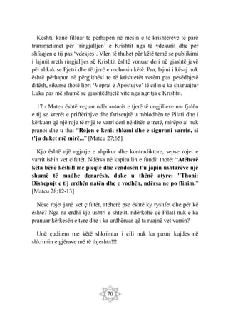 70
Kështu kanë filluar të përhapen në mesin e të krishterëve të parë
transmetimet për ‘ringjalljen’ e Krishtit nga të vdekurit dhe për
shfaqjen e tij pas ‘vdekjes’. Vlen të thuhet për këtë temë se publikimi
i lajmit rreth ringjalljes së Krishtit është vonuar deri në gjashtë javë
për shkak se Pjetri dhe të tjerë e mohonin këtë. Pra, lajmi i kësaj nuk
është përhapur në përgjithësi te të krishterët vetëm pas pesëdhjetë
ditësh, sikurse thotë libri ‘Veprat e Apostujve’ të cilin e ka shkruajtur
Luka pas më shumë se gjashtëdhjetë vite nga ngritja e Krishtit.
17 - Mateu është veçuar ndër autorët e tjerë të ungjilleve me fjalën
e tij se krerët e priftërinjve dhe farisenjtë u mblodhën te Pilati dhe i
kërkuan që një roje të rrijë te varri deri në ditën e tretë, mirëpo ai nuk
pranoi dhe u tha: “Rojen e keni; shkoni dhe e siguroni varrin, si
t'ju duket më mirë...” [Mateu 27;65]
Kjo është një ngjarje e shpikur dhe kontradiktore, sepse rojet e
varrit ishin vet çifutët. Ndërsa në kapitullin e fundit thotë: “Atëherë
këta bënë këshill me pleqtë dhe vendosën t'u japin ushtarëve një
shumë të madhe denarësh, duke u thënë atyre: ''Thoni:
Dishepujt e tij erdhën natën dhe e vodhën, ndërsa ne po flinim.”
[Mateu 28;12-13]
Nëse rojet janë vet çifutët, atëherë pse është ky ryshfet dhe për kë
është? Nga na erdhi kjo ushtri e shtetit, ndërkohë që Pilati nuk e ka
pranuar kërkesën e tyre dhe i ka urdhëruar që ta ruajnë vet varrin?
Unë çuditem me këtë shkrimtar i cili nuk ka pasur kujdes në
shkrimin e gjërave më të thjeshta!!!
 