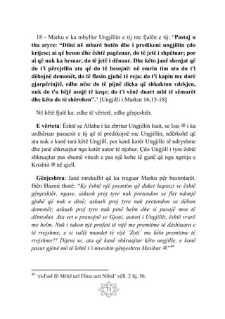 71
18 - Marku e ka mbyllur Ungjillin e tij me fjalën e tij: “Pastaj u
tha atyre: “Dilni në mbarë botën dhe i predikoni ungjillin çdo
krijese; ai që beson dhe është pagëzuar, do të jetë i shpëtuar; por
ai që nuk ka besuar, do të jetë i dënuar. Dhe këto janë shenjat që
do t'i përcjellin ata që do të besojnë: në emrin tim ata do t'i
dëbojnë demonët, do të flasin gjuhë të reja; do t'i kapin me dorë
gjarpërinjtë, edhe nëse do të pijnë diçka që shkakton vdekjen,
nuk do t'u bëjë asnjë të keqe; do t'i vënë duart mbi të sëmurët
dhe këta do të shërohen”.” [Ungjilli i Markut 16;15-18]
Në këtë fjalë ka: edhe të vërtetë, edhe gënjeshtër.
E vërteta: Është se Allahu i ka zbritur Ungjillin Isait, se Isai ‫ﷺ‬ i ka
urdhëruar pasuesit e tij që të predikojnë me Ungjillin, ndërkohë që
ata nuk e kanë tani këtë Ungjill, por kanë katër Ungjille të ndryshme
dhe janë shkruajtur nga katër autor të njohur. Çdo Ungjill i tyre është
shkruajtur pas shumë vitesh e pas një kohe të gjatë që nga ngritja e
Krishtit ‫ﷺ‬ në qiell.
Gënjeshtra: Janë mrekullit që ka treguar Marku për besimtarët.
Ibën Hazmi thotë: “Ky është një premtim që duket haptazi se është
gënjeshtër, ngase, askush prej tyre nuk pretendon se flet ndonjë
gjuhë që nuk e dinë; askush prej tyre nuk pretendon se dëbon
demonët; askush prej tyre nuk pinë helm dhe si pasojë mos të
dëmtohet. Ata vet e pranojnë se Gjoni, autori i Ungjillit, është vrarë
me helm. Nuk i takon një profeti të vijë me premtime të dështuara e
të rrejshme, e si vallë mundet të vijë ‘Zoti’ me këto premtime të
rrejshme?! Dijeni se, ata që kanë shkruajtur këto ungjille, e kanë
pasur gjënë më të lehtë t’i mveshin gënjeshtra Mesihut ‫ﷺ‬.”40
40
‘el-Fasl fil Milel uel Ehua uen Nihal’ vëll. 2 fq. 56.
 