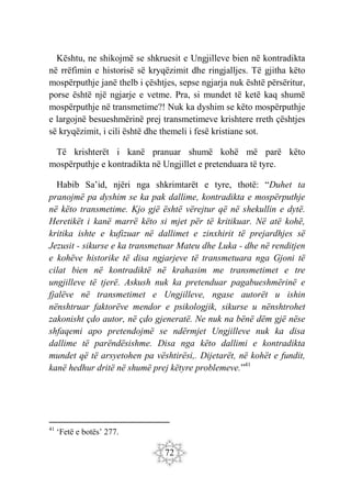 72
Kështu, ne shikojmë se shkruesit e Ungjilleve bien në kontradikta
në rrëfimin e historisë së kryqëzimit dhe ringjalljes. Të gjitha këto
mospërputhje janë thelb i çështjes, sepse ngjarja nuk është përsëritur,
porse është një ngjarje e vetme. Pra, si mundet të ketë kaq shumë
mospërputhje në transmetime?! Nuk ka dyshim se këto mospërputhje
e largojnë besueshmërinë prej transmetimeve krishtere rreth çështjes
së kryqëzimit, i cili është dhe themeli i fesë kristiane sot.
Të krishterët i kanë pranuar shumë kohë më parë këto
mospërputhje e kontradikta në Ungjillet e pretenduara të tyre.
Habib Sa’id, njëri nga shkrimtarët e tyre, thotë: “Duhet ta
pranojmë pa dyshim se ka pak dallime, kontradikta e mospërputhje
në këto transmetime. Kjo gjë është vërejtur që në shekullin e dytë.
Heretikët i kanë marrë këto si mjet për të kritikuar. Në atë kohë,
kritika ishte e kufizuar në dallimet e zinxhirit të prejardhjes së
Jezusit - sikurse e ka transmetuar Mateu dhe Luka - dhe në renditjen
e kohëve historike të disa ngjarjeve të transmetuara nga Gjoni të
cilat bien në kontradiktë në krahasim me transmetimet e tre
ungjilleve të tjerë. Askush nuk ka pretenduar pagabueshmërinë e
fjalëve në transmetimet e Ungjilleve, ngase autorët u ishin
nënshtruar faktorëve mendor e psikologjik, sikurse u nënshtrohet
zakonisht çdo autor, në çdo gjeneratë. Ne nuk na bënë dëm gjë nëse
shfaqemi apo pretendojmë se ndërmjet Ungjilleve nuk ka disa
dallime të parëndësishme. Disa nga këto dallimi e kontradikta
mundet që të arsyetohen pa vështirësi,. Dijetarët, në kohët e fundit,
kanë hedhur dritë në shumë prej këtyre problemeve.”41
41
‘Fetë e botës’ 277.
 