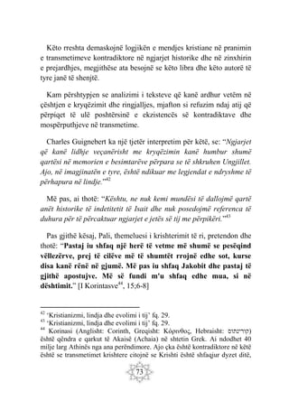 73
Këto rreshta demaskojnë logjikën e mendjes kristiane në pranimin
e transmetimeve kontradiktore në ngjarjet historike dhe në zinxhirin
e prejardhjes, megjithëse ata besojnë se këto libra dhe këto autorë të
tyre janë të shenjtë.
Kam përshtypjen se analizimi i teksteve që kanë ardhur vetëm në
çështjen e kryqëzimit dhe ringjalljes, mjafton si refuzim ndaj atij që
përpiqet të ulë poshtërsinë e ekzistencës së kontradiktave dhe
mospërputhjeve në transmetime.
Charles Guignebert ka një tjetër interpretim për këtë, se: “Ngjarjet
që kanë lidhje veçanërisht me kryqëzimin kanë humbur shumë
qartësi në memorien e besimtarëve përpara se të shkruhen Ungjillet.
Ajo, në imagjinatën e tyre, është ndikuar me legjendat e ndryshme të
përhapura në lindje.”42
Më pas, ai thotë: “Kështu, ne nuk kemi mundësi të dallojmë qartë
anët historike të indetitetit të Isait dhe nuk posedojmë referenca të
duhura për të përcaktuar ngjarjet e jetës së tij me përpikëri.”43
Pas gjithë kësaj, Pali, themeluesi i krishterimit të ri, pretendon dhe
thotë: “Pastaj iu shfaq një herë të vetme më shumë se pesëqind
vëllezërve, prej të cilëve më të shumtët rrojnë edhe sot, kurse
disa kanë rënë në gjumë. Më pas iu shfaq Jakobit dhe pastaj të
gjithë apostujve. Më së fundi m'u shfaq edhe mua, si në
dështimit.” [I Korintasve44
, 15;6-8]
42
‘Kristianizmi, lindja dhe evolimi i tij’ fq. 29.
43
‘Kristianizmi, lindja dhe evolimi i tij’ fq. 29.
44
Korinasi (Anglisht: Corinth, Greqisht: Κόρινθος, Hebraisht: ‫)קורינתוס‬
është qëndra e qarkut të Akaisë (Achaia) në shtetin Grek. Ai ndodhet 40
milje larg Athinës nga ana perëndimore. Ajo çka është kontradiktore në këtë
është se transmetimet krishtere citojnë se Krishti është shfaqjur dyzet ditë,
 