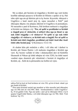 74
Me sa duket, për besimin në ringjalljen e Krishtit nga varri kishte
konflikt ndërmjet pasuesve të Krishtit në fillimin e epokës së tij. Pali
ishte njëri nga ata që thërriste për te ky besim. Kryesisht, shkruesit e
Ungjilleve e kanë marrë prej tij, sepse mesazhet e Palit45
janë
shkruajtur dhjetra vite përpara shkrimit të Ungjilleve të pretenduara.
Në mesazhin e parë të Korinasve, Pali kritikon mohuesit e ringjalljes
së Krishtit me thënjen e tij: “Por, në qoftë se predikohet se Krishti
u ringjall prej së vdekurish, si atëherë disa nga ju thonë se ajo
nuk është ringjallje e të vdekurve? Në qoftë se ajo nuk është
ringjallje e të vdekurve, as Krishti nuk u ringjall. Por në qoftë se
Krishti nuk është ringjallur, predikimi ynë është i kotë dhe i kotë
është edhe besimi juaj.” [I Korintasve 15;12-14]
Ai aludon këtu për nxënësin e afërt, i cili ishte më i dashuri te
Krishti, për Simon Pjetrin i cili mohonte ringjalljen e Krishtit nga
varri. Ky besimi vazhdoi të ishte i diskutueshëm deri në Këshillin
Ekumenik të Nikeas që është mbajtur në vitin 325G, ku është marrë
vendimi sipas shumicës për vërtetësinë e besimit të ringjalljes së
Krishtit, etj... Këtë do ta përmendim me hollësi në vijim.
ndërsa Pali ka hyrë në fenë krishtere në vitin 35G, që do të thotë: shtatë vjet
pas fundit të Krishtit.
45
Disa autor kristianë anojnë nga mendimi se këto mesazhe janë shkruajtur
nga viti 50G deri në vitin 60G. Shih: ‘Amshueshmëria e katër Ungjilleve’
fq. 34 në gjuhën Urdu. Nga ana tjetër, i pari që ka shkruajtur librin e tij të
quajtur Ungjill është Marku, i cili është shkruajtur nga viti 70G. Shih: ‘Fetë
botërore’ fq. 272.
 