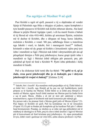 75
Pas ngritjes së Mesihut ‫ﷺ‬ në qiell
Pasi Krishti u ngrit në qiell, pasuesit e tij u shpërndan në vendet
fqinje të Palestinës nga frika e shtypjes së judave, sepse komplotet e
tyre kundër pasuesve të Krishtit nuk kishin mbaruar akoma. Ata kanë
shkuar te prijësi Herod Agrippa i parë, i cili ka marrë fronin e babait
të tij Herod në vitin 41G-44G, kështu që arrestuan Pjetrin, nxënësin
më të dashur të Krishtit, dhe e dërguan në burg; kurse Jakobin,
nxënësin e Krishtit, e vranë. Më pas, udhëheqja fetare u transferua
nga Jakobi i vrarë, te Jakobi, biri i marangozit Jozef.46
Atëherë,
kristanët u ndan në dy grupe në kishën e Jeruzalemit: njëra prej tyre
ishte i mendimit se ligji i Moisiut nuk është i detyrueshëm për ata që
përqafojnë thirrjen e Palit prej johebrenjve; kurse grupi tjetër ishte i
mendimit se ligji i Moisiut është obligim për pasuesit, pra, për
çdokënd që hynë në fenë e Krishtit ‫ﷺ‬. Pjetri ishte përkrahës i këtij
mendimi të fundit.
Pali e ka diskutuar këtë temë dhe ka thënë: “Në qoftë se ti, që je
Jude, rron porsi johebrenjtë dhe jo si Judenjtë, pse i detyron
johebrenjtë të rrojnë si Judenj?” [Galatas 2;14]
46
‘Jakobi, biri i Jozefit’: Ka mendime rreth prejardhjes së tij. Është thënë se
ai është biri i Jozefit, nga fëmijët që ka pas me një bashkëshorte tjetër
përpara se të fejohej me Marian. Është thënë se ai është prej fëmijëve të
motrës së Marias, ngase Jozefi është martuar me Marian pasi ka lindur birin
e saj të parë, Mesia. Allahu e di më së miri për saktësinë e këtyre
transmetimeve, ngase të krishterët nuk kanë konsensus për ndonjë gjë.
Ky person nuk e ka pranuar fenë e Mesias gjatë jetës së Mesias (Gjoni 7;5).
Pasi hipjes së Krishtit në qiell, Pali ka kontaktuar me të në Jeruzalem
(Veprat 15;13) për ta bindur për komplotin që ka kurdisur Pali për t’i dhënë
fund kristianizmit. Prandaj, ne shohim se ai ishte një nga përkrahësit më të
mëdhenj të ideologjive të Palit, prej të cilave është anulimi i ligjit të Moisiut
për të konvertuarit në fenë kristiane prej johebrenjve. Ai, sipas pretendimit
të tyre, është vrarë i gurëzuar në vitin 62G, ashtu sikurse profesori i tij Pali.
 
