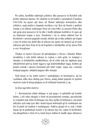 76
Po ashtu, konflikti ndërmjet çifutëve dhe pasuesve të Krishtit nuk
kishte mbaruar akoma. Ne shohim se në kohën e perandorit Claudius
51G-52G ka pasur një kaos në Romë ndërmjet kristianëve dhe
çifutëve, saqë prijësi e kuptojë rrezikun e tij. Kur në fronin e prijësit
romak u ul mbreti zullumqar Nero në vitin 68G, ai arrestoi Palin dhe
një grup prej pasuesve të tij dhe i hodhi përpara kafshëve të egra që
ua këpusnin trupat e tyre. Zemërimi i tij iu shtua atëherë kur të
krishterët i urrenin paganët romak, kështu që ai dha urdhëro që trupat
e tyre të lyhen me dyllë dhe të ndizen me zjarre në mënyrë që të jenë
ndriçues për disa festa të tij në kopshtet e kështjellës së tij; kurse Pali
u vra i kryqëzuar.
Thuhet se motivi kryesor në përndjekjen e Neros i kthehet flakës
tronditëse e cila është ndezur te veprat e artit grek, te tempujt e
shenjta, te kështjellat madhështore, në të cilën nuk ka shpëtuar prej
shkatërrimit përveç katër lagjeve nga katërmbëdhjet lagje, kështu që
prijësi romak i akuzoi kristianët për këtë vepër, sepse ata i urrenin
tempujt pagane, shtëpitë pagane dhe statujat.
Nuk besoj se ky është motivi i përndjekjes së kristianëve, që ka
vazhduar edhe disa shekuj pas Neros, andaj duhet patjetër të njohim
motivet reale të kësaj përpara se të rrëfejmë historinë e saj.
Ja disa nga këto motive:
1 - Kristianizmi është shfaqur si një grup i ri përballë një kombi
hebre, i cili ishte shoqëri e fortë në perandorinë romake, pavarësisht
se romakët nuk ishin të kënaqur me disa sjellje të hebrenjve, ata kanë
mbyllur sytë ndaj tyre dhe i kanë lejuar hebrenjtë që të vazhdojnë me
liri të plotë në traditat e trashëguara. Ndërsa grupit të ri, nuk i është
lejuar që të praktikojë teoritë e tij sikurse kjo liri, sepse të krishterët,
me përqafimin e fesë së re, kanë kryer mëkat të madh sipas shtetasve
 