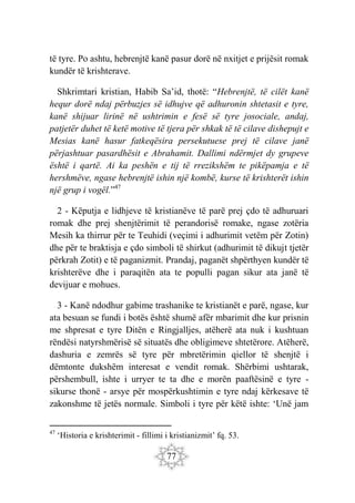77
të tyre. Po ashtu, hebrenjtë kanë pasur dorë në nxitjet e prijësit romak
kundër të krishterave.
Shkrimtari kristian, Habib Sa’id, thotë: “Hebrenjtë, të cilët kanë
hequr dorë ndaj përbuzjes së idhujve që adhuronin shtetasit e tyre,
kanë shijuar lirinë në ushtrimin e fesë së tyre josociale, andaj,
patjetër duhet të ketë motive të tjera për shkak të të cilave dishepujt e
Mesias kanë hasur fatkeqësira persekutuese prej të cilave janë
përjashtuar pasardhësit e Abrahamit. Dallimi ndërmjet dy grupeve
është i qartë. Ai ka peshën e tij të rrezikshëm te pikëpamja e të
hershmëve, ngase hebrenjtë ishin një kombë, kurse të krishterët ishin
një grup i vogël.”47
2 - Këputja e lidhjeve të kristianëve të parë prej çdo të adhuruari
romak dhe prej shenjtërimit të perandorisë romake, ngase zotëria
Mesih ka thirrur për te Teuhidi (veçimi i adhurimit vetëm për Zotin)
dhe për te braktisja e çdo simboli të shirkut (adhurimit të dikujt tjetër
përkrah Zotit) e të paganizmit. Prandaj, paganët shpërthyen kundër të
krishterëve dhe i paraqitën ata te populli pagan sikur ata janë të
devijuar e mohues.
3 - Kanë ndodhur gabime trashanike te kristianët e parë, ngase, kur
ata besuan se fundi i botës është shumë afër mbarimit dhe kur prisnin
me shpresat e tyre Ditën e Ringjalljes, atëherë ata nuk i kushtuan
rëndësi natyrshmërisë së situatës dhe obligimeve shtetërore. Atëherë,
dashuria e zemrës së tyre për mbretërimin qiellor të shenjtë i
dëmtonte dukshëm interesat e vendit romak. Shërbimi ushtarak,
përshembull, ishte i urryer te ta dhe e morën paaftësinë e tyre -
sikurse thonë - arsye për mospërkushtimin e tyre ndaj kërkesave të
zakonshme të jetës normale. Simboli i tyre për këtë ishte: ‘Unë jam
47
‘Historia e krishterimit - fillimi i kristianizmit’ fq. 53.
 