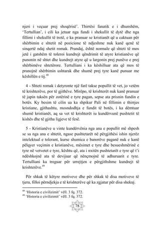 78
njeri i veçuar prej shoqërisë’. Thirrësi fanatik e i dhunshëm,
‘Tertullian’, i cili ka jetuar nga fundi i shekullit të dytë dhe nga
fillimi i shekullit të tretë, e ka pranuar se kristianët që u caktuan për
shërbimin e shtetit në pozicione të ndjeshme nuk kanë qenë të
sinqertë ndaj shetit romak. Prandaj, është normale që shteti të mos
jetë i gatshëm të toleroi kundrejt qëndrimit të atyre kristianëve që
punonin në shtet dhe kundrejt atyre që u largonin prej punëve e prej
shërbimëve shtetërore. Tertulliani i ka këshilluar ata që mos të
pranojnë shërbimin ushtarak dhe shumë prej tyre kanë punuar me
këshillën e tij.48
4 - Shteti romak i detyronte një farë takse popullit të vet, jo vetëm
të krishterëve, por të gjithëve. Mirëpo, të krishterët nuk kanë pranuar
të japin taksën për zotërinë e tyre pagan, sepse ata prisnin fundin e
botës. Ky besim të cilin ua ka shpikur Pali në fillimin e thirrjes
kristiane, gjithashtu, mosndodhja e fundit të botës, i ka dëmtuar
shumë kristianët, aq sa vet të krishterët iu kundërvunë pushtetit të
kishës dhe të gjitha ligjeve të fesë.
5 - Kristianëve u vinte kundërvënia nga ana e popullit më shpesh
se sa nga ana e shtetit, ngase pushtetarët në përgjithësi ishin njerëz
intelektual e tolerant, kurse shumica e banorëve paganë nuk e kanë
pëlqyer veçimin e kristianëve, mësimet e tyre dhe besueshmërinë e
tyre në vetvetet e tyre, kështu që, ata i nxitën pushtetarët e tyre që t’i
ndëshkojnë ata të devijuar që nënçmojnë të adhuruarit e tyre.
Tertulliani ka treguar për urrejtjen e përgjithshme kundrejt të
krishterëve.49
Për shkak të këtyre motiveve dhe për shkak të disa motiveve të
tjera, filloi përndjekja e të krishterëve që ka zgjatur për disa shekuj.
48
‘Historia e civilizimit’ vëll. 3 fq. 372.
49
‘Historia e civilizimit’ vëll. 3 fq. 372.
 