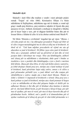 79
Shekulli i dytë:
Shekulli i dytë filloi dhe traditat e vendit i mori përsipër prijësi
romak ‘Trajan’ në vitin 106G. Kristianëve filluan t’u binin
ndëshkime të llojllojshme, ndëshkime nga më të rëndat; u vranë një
grup i madh prej thirrësve, prej nxënësve ndjekës të Gjonit dhe prej
pasuesve të tyre. Atëherë, kristianët u strehuan te shoqëritë e fshehta
për të kryer lutjet e tyre, për të dëgjuar këshillat fetare dhe për të
lexuar librin e Allahut të cilin Ai ia ka zbritur zotërisë tonë Mesih ‫ﷺ‬.
Në librin ‘Historia e civilizimit’ tregohet kjo që vijon: “Blaine, i
cili ishte prijës në Azi, i ka shkruajtur perandorit Trajan një libër në
të cilin i tregon metodologjinë me të cilën ai sillej me të krishterët. Ai
thotë në të: “Unë kam ndjekur procedurën në vijimë me ata që
akuzohen se janë të krishterë: Në fillim i pyes nëse janë të krishterë.
Nëse ata e pranojnë, atëherë unë ua përsërisë së dyti dhe së treti
pyetjen duke i kërcënuar me vrasje. Nëse ata këmbëngulin, atëherë
unë zbatoj për ta ndëshkimin e ekzekutimit, duke qenë i bindur se
trashësia e tyre e poshtër dhe këmbëngulja e tyre e fortë e meriton
këtë dënim. Akuza për disa libra, të cilat nuk kishin emrat e autorëve,
ju është drejtuar shumë prej tyre, mirëpo ata e kanë mohuar të jenë
të krishterë, kanë përsëritur lutjet ndaj zotëve, emrat e të cilëve u
janë përmendur përballë tyre; u janë dhënë verë dhe temjan për
shëmbëlltyrat e zotëve; madje ata e kanë sharë Mesian. Thuhet se
është e vështirë t’i imponosh të krishterët e vërtetë. Disa prej tyre e
kanë pohuar se janë të krishterë, mirëpo ata e kanë pranuar të keqen
e tyre se mblidheshin në disa ditë përpara lindjes së diellit për ta
adhuruar Mesian si Zot dhe për të kënduar disa kantina si nderim
për të. Ata kanë dhënë besën, jo për kryerjen e kësaj të keqe, por për
mos të vjedhur, për mos të vrarë, për mos të thyer kurorën dhe për të
përmbushur besën. Atëherë, unë e pashë si të domosdoshme për të
njohur realitetin që të dënoj dy gra për të cilat është përmendur se i
 