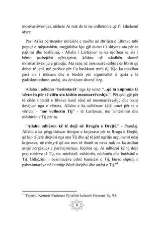 8
mosmarrëveshjet, atëherë Ai nuk do të na urdhëronte që t’i kthehemi
atyre.
Pasi Ai ka përmendur mirësinë e madhe në zbritjen e Librave mbi
popujt e mëparshëm, megjithëse kjo gjë duhet t’i shtynte ata për te
pajtimi dhe bashkimi, - Allahu i Lartësuar na ka njoftuar se ata i
bënin padrejtësi njëri-tjetrit, kështu që ndodhën shumë
mosmarrëveshje e grindje. Ata ranë në mosmarrëveshje për librin që
duhet të jenë më parësor për t’u bashkuar rreth tij. Kjo ka ndodhur
pasi ata i mësuan dhe u bindën për argumentet e qarta e të
padiskutueshme, andaj, ata devijuan shumë larg.
Allahu i udhëzoi “besimtarët” nga ky umet “...që ta kuptonin të
vërtetën për të cilën ata kishin mosmarrëveshje.”. Për çdo gjë për
të cilën ithtarët e librave kanë rënë në mosmarrëveshje dhe kanë
devijuar nga e vërteta, Allahu e ka udhëzuar këtë umet për te e
vërteta - “me vullnetin Tij” - të Lartësuar, me lehtësimin dhe
mëshirën e Tij për ta.
“Allahu udhëzon kë të dojë në Rrugën e Drejtë.” - Prandaj,
Allahu e ka përgjithësuar thirrjen e krijesave për te Rruga e Drejtë,
që kjo të jetë drejtësi nga ana Tij dhe që të jetë ngritje argumenti ndaj
krijesave, në mënyrë që ata mos të thonë se neve nuk na ka ardhur
asnjë përgëzues e paralajmërues. Kështu që, Ai udhëzoi kë të dojë
prej robërve të Tij, me mirësinë, mëshirën, ndihmën dhe butësinë e
Tij. Udhëzimi i besimtarëve është bamirësi e Tij, kurse shpirja e
pabesimtarëve në humbje është drejtësi dhe urtësi e Tij.”1
1
‘Tejsirul Kerimir Rrahman fij tefsiri kelamil Mennan’ fq. 95.
 