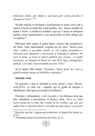 80
frikësohen kishës, për shkak se unë kam parë vetëm përralla të
ekzagjeruar në të.”.”50
Në këtë shekull, të krishterët u konsideronin të ndyrë; atyre nuk u
lejohej të hynin në banjë dhe vende publike. Ata - sikurse ndodhte në
kohën e Neros - u hidhnin te kafshët e egra që t’i hanin në anfiteatra
publike, kurse kundërshtarët e tyre prezantonin në këtë shfaqje për
t’u argëtuar.51
Hebrenjtë ishin prapra të gjitha këtyre vrasjeve dhe komploteve.
Në librin ‘Sider Hadroradeth’ tregohet kjo që vijon: “Rabini Juda
ishte i dashur te perandori romak. Ai i ka treguar perandorit se
kristianët janë shkaktarët e ekzistencën së sëmundjeve infektive. Në
bazë të kësaj, ai arriti të marrë urdhërin për vrasjen e të gjithë
kristianëve që banonin në Romë në vitin 3915 sipas përllogaritjes
hebreje, i cili është i barazvlefshëm me vitin 155G.”
Në të njëjtin libër thuhet: “Perandori ‘Mark Aurel’ ka vrarë të
gjithë kristianët bazuar në këshillën e hebrenjve.”
Shekulli i tretë:
Në gjysmën e dytë të shekullit të tretë, fronin e mori ‘Decius’
(249-251G). Ai ishte më i ashpërti nga të gjithë në zbritjen e
ndëshkimeve dhe sprovave kundër të krishterëve.
Patriarku i Aleksandrisë, i cili i ka parë e i ka dëshmuar disa nga
këto ndëshkime e persekutime të Decius, thotë: “Neve na është
marrë fryma aq sa frika dhe rreziku na ka rrethuar nga çdo anë
atëherë kur u ndryshua mbreti i cili ishte më pak i keq se sa të tjerët
50
Përcjellur nga libri ‘Ligjërata për krishtërimin’ të Shejkh Ebu Zuhrah fq.
35-36.
51
‘Përndjekjet fetare në Kristianizëm dhe Islam’ fq. 35.
 