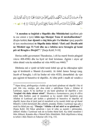 82
‫ﭐ‬‫ﱡ‬‫ﭐ‬
‫ﱳ‬
‫ﱴ‬
‫ﱵ‬
‫ﱶ‬
‫ﱷ‬
‫ﱸ‬
‫ﱹ‬
‫ﱺ‬
‫ﱻ‬
‫ﱼ‬
‫ﱽ‬
‫ﱾ‬
‫ﱿ‬
‫ﲀ‬
‫ﲁ‬
‫ﲂ‬
‫ﲃ‬
‫ﲄ‬
‫ﲅ‬
‫ﲆ‬
‫ﲇ‬
‫ﲈ‬
‫ﲉ‬
‫ﲊ‬
‫ﲋ‬
‫ﲌ‬
‫ﲍ‬
‫ﲎ‬
‫ﱠ‬
:‫ف‬
‫كه‬ ‫ال‬
٩
-
١٠
“A mendon se bujtësit e Shpellës dhe Mbishkrimi (njoftimi për
ta ose emrat e tyre) ishin nga Shenjat Tona të mrekullueshme?
(Kujto kohën) kur djemtë e rinj ikën për t’u fshehur (prej popullit
të tyre mosbesimtar) te Shpella duke thënë: “Zoti ynë! Derdh mbi
ne Mëshirë nga Ti Vetë dhe na e lehtëso neve brengën që kemi
për në Rrugën e Drejtë!”.” [Surja Kehf, 9-10]
Derisa erdhi guvernatori Theodosius, i cili ka marrë fronin përgjatë
viteve 408-450G dhe ka hyrë në fenë kristiane. Zgjimi i atyre që
ishin shtatë veta ka ndodhur në vitin 445G ose 446G.52
Dëshmia më e vjetër në këtë temë është ajo që ka shkruajtur njëri
nga të krishterët e Shamit (Levantit). Ai është James Serugi (ang.
Jacob of Serugh), i cili ka lindur në vitin 452G, domethënë: dy vjet
pas zgjimit të banorëve të shpellës. Ai ishte prift i madh në vendin e
52
Sipas kësaj, përllogaritja e kohës që ata kanë qëndruar në shpellë i bie të
jetë 166 vite, mirëpo, për disa është e ndërlikuar Fjala e Allahut të
Lartësuar, ngase Ai ka njoftuar se ata kanë qëndruar në shpellën e tyre
“treqind vite duke shtuar nëntë”. Shumica e komentuesve, prej të cilëve
është ibën Kethiri, janë të mendimit se ky numër është lajmërim prej
Allahut të Lartësuar për kohën e qëndrimit të banorëve të shpellës në
shpellë, kurse disa të tjerë janë të mendimit se ky numër është ajo që thonë
Ithtarët e Librit (kristianët dhe çifutët), prandaj Allahu i Lartësuar nga çdo e
metë ka thënë pas saj: “Thuaju: “Allahu e di më mirë se sa qëndruan.”.”
[Surja Kehf, 26] Sikur qëndrimi i tyre të ishte sa numëri i përmendur,
atëherë Allahu i Lartësuar nuk do ta kishte thënë këtë. Ky është mendimi i
ibën Abbasit, Katades dhe e Matraf ibën Abdullahit. Shih shtjellimin e kësaj
te tefsiri i ibën Xherir et-Taberiut vëll. 8 fq. 152.
 