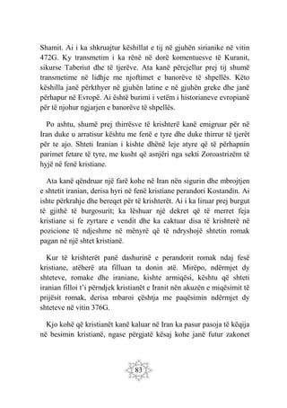 83
Shamit. Ai i ka shkruajtur këshillat e tij në gjuhën sirianike në vitin
472G. Ky transmetim i ka rënë në dorë komentuesve të Kuranit,
sikurse Taberiut dhe të tjerëve. Ata kanë përcjellur prej tij shumë
transmetime në lidhje me njoftimet e banorëve të shpellës. Këto
këshilla janë përkthyer në gjuhën latine e në gjuhën greke dhe janë
përhapur në Evropë. Ai është burimi i vetëm i historianeve evropianë
për të njohur ngjarjen e banorëve të shpellës.
Po ashtu, shumë prej thirrësve të krishterë kanë emigruar për në
Iran duke u arratisur kështu me fenë e tyre dhe duke thirrur të tjerët
për te ajo. Shteti Iranian i kishte dhënë leje atyre që të përhapnin
parimet fetare të tyre, me kusht që asnjëri nga sekti Zoroastrizëm të
hyjë në fenë kristiane.
Ata kanë qëndruar një farë kohe në Iran nën sigurin dhe mbrojtjen
e shtetit iranian, derisa hyri në fenë kristiane perandori Kostandin. Ai
ishte përkrahje dhe bereqet për të krishterët. Ai i ka liruar prej burgut
të gjithë të burgosurit; ka lëshuar një dekret që të merret feja
kristiane si fe zyrtare e vendit dhe ka caktuar disa të krishterë në
pozicione të ndjeshme në mënyrë që të ndryshojë shtetin romak
pagan në një shtet kristianë.
Kur të krishterët panë dashurinë e perandorit romak ndaj fesë
kristiane, atëherë ata filluan ta donin atë. Mirëpo, ndërmjet dy
shteteve, romake dhe iraniane, kishte armiqësi, kështu që shteti
iranian filloi t’i përndjek kristianët e Iranit nën akuzën e miqësimit të
prijësit romak, derisa mbaroi çështja me paqësimin ndërmjet dy
shteteve në vitin 376G.
Kjo kohë që kristianët kanë kaluar në Iran ka pasur pasoja të këqija
në besimin kristianë, ngase përgjatë kësaj kohe janë futur zakonet
 