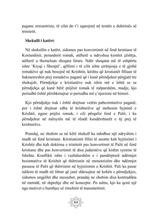 84
pagane zoroastriste, të cilat do t’i sqarojmë në temën e doktrinës së
trinitetit.
Shekulli i katërt:
Në shekullin e katërt, sidomos pas konvertimit në fenë kristiane të
Kostandinit, perandorit romak, atëherë u ndryshua komlet çështja,
atëherë u themeluan shoqata fetare. Ndër shoqatat më të ashpërta
ishte ‘Kryqi i Shenjtë’, qëllimi i të cilit ishte çrrënjosja e të gjithë
romakëve që nuk besojnë në Krishtin, kështu që kristianët filluan të
hakmerreshin prej romakëve paganë që i kanë përndjekur përgjatë tre
shekujsh. Përndjekja e kristianëve nuk ishin më e lehtë se sa
përndjekja që kanë bërë prijësit romak të mëparshëm, madje, kjo
periudhë është përshkruajtur si periudha më ç’njerzore në histori.
Kjo përndjekje nuk i është drejtuar vetëm pabesimtarëve paganë,
por i është drejtuar edhe të krishterëve që mohonin hyjninë e
Krishtit, ngase prijësi romak, i cili përqafoi fenë e Palit, i ka
përndjekur në mënyrën më të rëndë kundërshtarët e tij prej të
krishterëve.
Prandaj, ne shohim se në këtë shekull ka ndodhur një ndryshim i
madh në fenë kristiane. Kristianizmi filloi të anonte kah hyjnizimi i
Krishtit dhe kah doktrina e trinitetit pas konvertimit të Palit në fenë
kristiane dhe pas konvertimit të disa judaistëve që kishin synime të
fshehta. Konflikti ishte i vazhdueshëm e i pandërprerë ndërmjet
besimtarëve të Krishtit që thërrisnin në monoteizëm dhe ndërmjet
pasuese të Palit që thërrisnin në hyjnizimin e Krishtit. Pali ka pasur
ndikim të madh në librat që janë shkruajtur në kohën e përndjekjes,
sidomos ungjillet dhe mesazhet, prandaj ne shohim disa kontradikta
në metodë, në shprehje dhe në koncepte. Po ashtu, kjo ka qenë një
nga motivet e humbjes së zinxhirit të transmetimit.
 