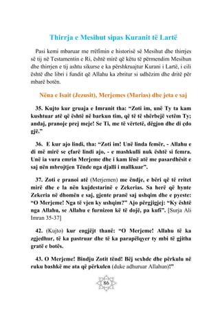 86
Thirrja e Mesihut sipas Kuranit të Lartë
Pasi kemi mbaruar me rrëfimin e historisë së Mesihut dhe thirrjes
së tij në Testamentin e Ri, është mirë që këtu të përmendim Mesihun
dhe thirrjen e tij ashtu sikurse e ka përshkruajtur Kurani i Lartë, i cili
është dhe libri i fundit që Allahu ka zbritur si udhëzim dhe dritë për
mbarë botën.
Nëna e Isait (Jezusit), Merjemes (Marias) dhe jeta e saj
35. Kujto kur gruaja e Imranit tha: “Zoti im, unë Ty ta kam
kushtuar atë që është në barkun tim, që të të shërbejë vetëm Ty;
andaj, pranoje prej meje! Se Ti, me të vërtetë, dëgjon dhe di çdo
gjë.”
36. E kur ajo lindi, tha: “Zoti im! Unë linda femër, - Allahu e
di më mirë se çfarë lindi ajo, - e mashkulli nuk është si femra.
Unë ia vura emrin Merjeme dhe i kam lënë atë me pasardhësit e
saj nën mbrojtjen Tënde nga djalli i mallkuar”.
37. Zoti e pranoi atë (Merjemen) me ëndje, e bëri që të rritet
mirë dhe e la nën kujdestarinë e Zekerias. Sa herë që hynte
Zekeria në dhomën e saj, gjente pranë saj ushqim dhe e pyeste:
“O Merjeme! Nga të vjen ky ushqim?” Ajo përgjigjej: “Ky është
nga Allahu, se Allahu e furnizon kë të dojë, pa kufi”. [Surja Ali
Imran 35-37]
42. (Kujto) kur engjëjt thanë: “O Merjeme! Allahu të ka
zgjedhur, të ka pastruar dhe të ka parapëlqyer ty mbi të gjitha
gratë e botës.
43. O Merjeme! Bindju Zotit tënd! Bëj sexhde dhe përkulu në
ruku bashkë me ata që përkulen (duke adhuruar Allahun)!”
 