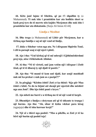87
44. Këto janë lajme të fshehta, që po t’i shpallim ty (o
Muhammed). Ti nuk ishe i pranishëm kur ata hodhën short se
kush prej tyre do të merrte nën kujdes Merjemen dhe nuk ishe i
pranishëm kur ata diskutonin. [Surja Ali Imran 42-44]
Lindja e Mesihut
16. Dhe trego (o Muhammed) në Libër për Merjemen, kur u
tërhoq nga familja e saj në një vend në lindje,
17. duke e fshehur veten nga ata. Ne i dërguam Shpirtin Tonë,
i cili iu paraqit asaj si një njeri i plotë.
18. Ajo i tha: “Unë kërkoj që të më mbrojë i Gjithëmëshirshmi
prej teje, nëse i frikësohesh Allahut.
19. Ai tha: “Në të vërtetë, unë jam vetëm një i dërguar i Zotit
tënd, që të të dhuroj ty një djalë të pastër.”
20. Ajo tha: “Si mund të kem unë djalë, kur asnjë mashkull
nuk më ka prekur e nuk jam as e pacipë?!”
21. Iu përgjigj: “Kështu është! Zoti yt ka thënë: ‘Kjo për Mua
është e lehtë. Ne do ta bëjmë atë shenjë për njerëzit dhe mëshirë
nga ana Jonë’. Dhe kjo është punë e kryer.”
22. Ajo mbeti me barrë e u tërhoq me të në një vend të largët.
23. Dhembjet e lindjes e detyruan atë që të shkonte te trungu i
një hurme. Ajo tha: “Ah, sikur të kisha vdekur para kësaj
(ngjarjeje) dhe të isha harruar krejt!”
24. Një zë e thirri nga poshtë: “Mos u pikëllo, se Zoti yt të ka
bërë një burim uji poshtë teje!
 