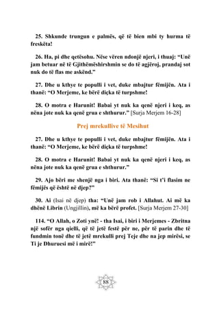 88
25. Shkunde trungun e palmës, që të bien mbi ty hurma të
freskëta!
26. Ha, pi dhe qetësohu. Nëse vëren ndonjë njeri, i thuaj: “Unë
jam betuar në të Gjithëmëshirshmin se do të agjëroj, prandaj sot
nuk do të flas me askënd.”
27. Dhe u kthye te populli i vet, duke mbajtur fëmijën. Ata i
thanë: “O Merjeme, ke bërë diçka të turpshme!
28. O motra e Harunit! Babai yt nuk ka qenë njeri i keq, as
nëna jote nuk ka qenë grua e shthurur.” [Surja Merjem 16-28]
Prej mrekullive të Mesihut
27. Dhe u kthye te populli i vet, duke mbajtur fëmijën. Ata i
thanë: “O Merjeme, ke bërë diçka të turpshme!
28. O motra e Harunit! Babai yt nuk ka qenë njeri i keq, as
nëna jote nuk ka qenë grua e shthurur.”
29. Ajo bëri me shenjë nga i biri. Ata thanë: “Si t’i flasim ne
fëmijës që është në djep?”
30. Ai (Isai në djep) tha: “Unë jam rob i Allahut. Ai më ka
dhënë Librin (Ungjillin), më ka bërë profet. [Surja Merjem 27-30]
114. “O Allah, o Zoti ynë! - tha Isai, i biri i Merjemes - Zbritna
një sofër nga qielli, që të jetë festë për ne, për të parin dhe të
fundmin tonë dhe të jetë mrekulli prej Teje dhe na jep mirësi, se
Ti je Dhuruesi më i mirë!”
 