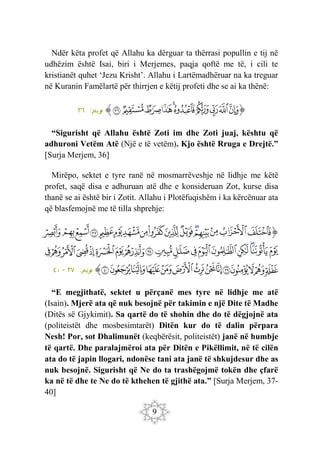 9
Ndër këta profet që Allahu ka dërguar ta thërrasi popullin e tij në
udhëzim është Isai, biri i Merjemes, paqja qoftë me të, i cili te
kristianët quhet ‘Jezu Krisht’. Allahu i Lartëmadhëruar na ka treguar
në Kuranin Famëlartë për thirrjen e këtij profeti dhe se ai ka thënë:
‫ﭐ‬‫ﱡ‬‫ﭐ‬
‫ﲽ‬
‫ﲾ‬
‫ﲿ‬
‫ﳀ‬
‫ﳁ‬
‫ﳂ‬
‫ﳃ‬
‫ﳄ‬
‫ﳅ‬
‫ﳆ‬
‫ﱠ‬
:‫ريم‬
‫م‬
٣٦
“Sigurisht që Allahu është Zoti im dhe Zoti juaj, kështu që
adhuroni Vetëm Atë (Një e të vetëm). Kjo është Rruga e Drejtë.”
[Surja Merjem, 36]
Mirëpo, sektet e tyre ranë në mosmarrëveshje në lidhje me këtë
profet, saqë disa e adhuruan atë dhe e konsideruan Zot, kurse disa
thanë se ai është bir i Zotit. Allahu i Plotëfuqishëm i ka kërcënuar ata
që blasfemojnë me të tilla shprehje:
‫ﭐ‬‫ﱡ‬‫ﭐ‬
‫ﳇ‬
‫ﳈ‬
‫ﳉ‬
‫ﳊ‬
‫ﳋ‬
‫ﳌ‬
‫ﳍ‬
‫ﳎ‬
‫ﳏ‬
‫ﳐ‬
‫ﳑ‬
‫ﳒ‬
‫ﳓ‬
‫ﳔ‬
‫ﳕ‬
‫ﳖ‬
‫ﳗ‬
‫ﳘ‬
‫ﳙ‬
‫ﳚ‬
‫ﳛ‬
‫ﳜ‬
‫ﳝ‬
‫ﳞ‬
‫ﳟ‬
‫ﳠ‬
‫ﱁ‬
‫ﱂ‬
‫ﱃ‬
‫ﱄ‬
‫ﱅ‬
‫ﱆ‬
‫ﱇ‬
‫ﱈ‬
‫ﱉ‬
‫ﱊ‬
‫ﱋ‬
‫ﱌ‬
‫ﱍ‬
‫ﱎ‬
‫ﱏ‬
‫ﱐ‬
‫ﱑ‬
‫ﱒ‬
‫ﱓ‬
‫ﱔ‬
‫ﱕ‬
‫ﱖ‬
‫ﱠ‬
:‫ريم‬
‫م‬
٣٧
-
٤٠
“E megjithatë, sektet u përçanë mes tyre në lidhje me atë
(Isain). Mjerë ata që nuk besojnë për takimin e një Dite të Madhe
(Ditës së Gjykimit). Sa qartë do të shohin dhe do të dëgjojnë ata
(politeistët dhe mosbesimtarët) Ditën kur do të dalin përpara
Nesh! Por, sot Dhalimunët (keqbërësit, politeistët) janë në humbje
të qartë. Dhe paralajmëroi ata për Ditën e Pikëllimit, në të cilën
ata do të japin llogari, ndonëse tani ata janë të shkujdesur dhe as
nuk besojnë. Sigurisht që Ne do ta trashëgojmë tokën dhe çfarë
ka në të dhe te Ne do të kthehen të gjithë ata.” [Surja Merjem, 37-
40]
 
