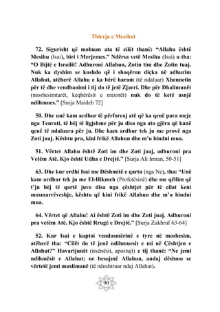 90
Thirrja e Mesihut
72. Sigurisht që mohuan ata të cilët thanë: “Allahu është
Mesihu (Isai), biri i Merjemes.” Ndërsa vetë Mesihu (Isai) u tha:
“O Bijtë e Israilit! Adhuroni Allahun, Zotin tim dhe Zotin tuaj.
Nuk ka dyshim se kushdo që i shoqëron diçka në adhurim
Allahut, atëherë Allahu e ka bërë haram (të ndaluar) Xhennetin
për të dhe vendbanimi i tij do të jetë Zjarri. Dhe për Dhalimunët
(mosbesimtarët, keqbërësit e mizorët) nuk do të ketë asnjë
ndihmues.” [Surja Maideh 72]
50. Dhe unë kam ardhur të përforcoj atë që ka qenë para meje
nga Teurati, të bëj të ligjshme për ju disa nga ato gjëra që kanë
qenë të ndaluara për ju. Dhe kam ardhur tek ju me provë nga
Zoti juaj. Kështu pra, kini frikë Allahun dhe m’u bindni mua.
51. Vërtet Allahu është Zoti im dhe Zoti juaj, adhuroni pra
Vetëm Atë. Kjo është Udha e Drejtë.” [Surja Ali Imran, 50-51]
63. Dhe kur erdhi Isai me Dëshmitë e qarta (nga Ne), tha: “Unë
kam ardhur tek ju me El-Hikmeh (Profetësinë) dhe me qëllim që
t’ju bëj të qartë juve disa nga çështjet për të cilat keni
mosmarrëveshje, kështu që kini frikë Allahun dhe m’u bindni
mua.
64. Vërtet që Allahu! Ai është Zoti im dhe Zoti juaj. Adhuroni
pra vetëm Atë. Kjo është Rrugë e Drejtë.” [Surja Zukhruf 63-64]
52. Kur Isai e kuptoi vendosmërinë e tyre në mosbesim,
atëherë tha: “Cilët do të jenë ndihmuesit e mi në Çështjen e
Allahut?” Havarijunët (nxënësit, apostujt) e tij thanë: “Ne jemi
ndihmësit e Allahut; ne besojmë Allahun, andaj dëshmo se
vërtetë jemi muslimanë (të nënshtruar ndaj Allahut).
 