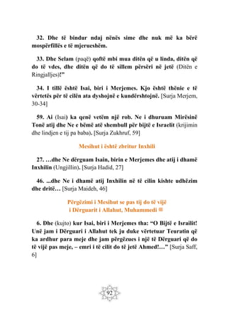 92
32. Dhe të bindur ndaj nënës sime dhe nuk më ka bërë
mospërfillës e të mjerueshëm.
33. Dhe Selam (paqë) qoftë mbi mua ditën që u linda, ditën që
do të vdes, dhe ditën që do të sillem përsëri në jetë (Ditën e
Ringjalljes)!”
34. I tillë është Isai, biri i Merjemes. Kjo është thënie e të
vërtetës për të cilën ata dyshojnë e kundërshtojnë. [Surja Merjem,
30-34]
59. Ai (Isai) ka qenë vetëm një rob. Ne i dhuruam Mirësinë
Tonë atij dhe Ne e bëmë atë shembull për bijtë e Israelit (krijimin
dhe lindjen e tij pa baba). [Surja Zukhruf, 59]
Mesihut i është zbritur Inxhili
27. …dhe Ne dërguam Isain, birin e Merjemes dhe atij i dhamë
Inxhilin (Ungjillin). [Surja Hadid, 27]
46. ...dhe Ne i dhamë atij Inxhilin në të cilin kishte udhëzim
dhe dritë… [Surja Maideh, 46]
Përgëzimi i Mesihut se pas tij do të vijë
i Dërguarit i Allahut, Muhammedi ‫ﷺ‬
6. Dhe (kujto) kur Isai, biri i Merjemes tha: “O Bijtë e Israilit!
Unë jam i Dërguari i Allahut tek ju duke vërtetuar Teuratin që
ka ardhur para meje dhe jam përgëzues i një të Dërguari që do
të vijë pas meje, – emri i të cilit do të jetë Ahmed!…” [Surja Saff,
6]
 