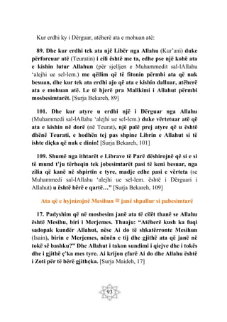 93
Kur erdhi ky i Dërguar, atëherë ata e mohuan atë:
89. Dhe kur erdhi tek ata një Libër nga Allahu (Kur’ani) duke
përforcuar atë (Teuratin) i cili është me ta, edhe pse një kohë ata
e kishin lutur Allahun (për sjelljen e Muhammedit sal-lAllahu
‘alejhi ue sel-lem.) me qëllim që të fitonin përmbi ata që nuk
besuan, dhe kur tek ata erdhi ajo që ata e kishin dalluar, atëherë
ata e mohuan atë. Le të bjerë pra Mallkimi i Allahut përmbi
mosbesimtarët. [Surja Bekareh, 89]
101. Dhe kur atyre u erdhi një i Dërguar nga Allahu
(Muhammedi sal-lAllahu ‘alejhi ue sel-lem.) duke vërtetuar atë që
ata e kishin në dorë (në Teurat), një palë prej atyre që u është
dhënë Teurati, e hodhën tej pas shpine Librin e Allahut si të
ishte diçka që nuk e dinin! [Surja Bekareh, 101]
109. Shumë nga ithtarët e Librave të Parë dëshirojnë që si e si
të mund t’ju tërheqin tek jobesimtarët pasi të keni besuar, nga
zilia që kanë në shpirtin e tyre, madje edhe pasi e vërteta (se
Muhammedi sal-lAllahu ‘alejhi ue sel-lem. është i Dërguari i
Allahut) u është bërë e qartë…” [Surja Bekareh, 109]
Ata që e hyjnizojnë Mesihun ‫ﷺ‬ janë shpallur si pabesimtarë
17. Padyshim që në mosbesim janë ata të cilët thanë se Allahu
është Mesihu, biri i Merjemes. Thuaju: “Atëherë kush ka fuqi
sadopak kundër Allahut, nëse Ai do të shkatërronte Mesihun
(Isain), birin e Merjemes, nënën e tij dhe gjithë ata që janë në
tokë së bashku?” Dhe Allahut i takon sundimi i qiejve dhe i tokës
dhe i gjithë ç’ka mes tyre. Ai krijon çfarë Ai do dhe Allahu është
i Zoti për të bërë gjithçka. [Surja Maideh, 17]
 