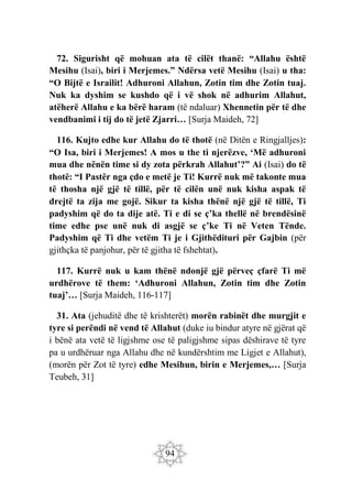 94
72. Sigurisht që mohuan ata të cilët thanë: “Allahu është
Mesihu (Isai), biri i Merjemes.” Ndërsa vetë Mesihu (Isai) u tha:
“O Bijtë e Israilit! Adhuroni Allahun, Zotin tim dhe Zotin tuaj.
Nuk ka dyshim se kushdo që i vë shok në adhurim Allahut,
atëherë Allahu e ka bërë haram (të ndaluar) Xhennetin për të dhe
vendbanimi i tij do të jetë Zjarri… [Surja Maideh, 72]
116. Kujto edhe kur Allahu do të thotë (në Ditën e Ringjalljes):
“O Isa, biri i Merjemes! A mos u the ti njerëzve, ‘Më adhuroni
mua dhe nënën time si dy zota përkrah Allahut’?” Ai (Isai) do të
thotë: “I Pastër nga çdo e metë je Ti! Kurrë nuk më takonte mua
të thosha një gjë të tillë, për të cilën unë nuk kisha aspak të
drejtë ta zija me gojë. Sikur ta kisha thënë një gjë të tillë, Ti
padyshim që do ta dije atë. Ti e di se ç’ka thellë në brendësinë
time edhe pse unë nuk di asgjë se ç’ke Ti në Veten Tënde.
Padyshim që Ti dhe vetëm Ti je i Gjithëdituri për Gajbin (për
gjithçka të panjohur, për të gjitha të fshehtat).
117. Kurrë nuk u kam thënë ndonjë gjë përveç çfarë Ti më
urdhërove të them: ‘Adhuroni Allahun, Zotin tim dhe Zotin
tuaj’… [Surja Maideh, 116-117]
31. Ata (jehuditë dhe të krishterët) morën rabinët dhe murgjit e
tyre si perëndi në vend të Allahut (duke iu bindur atyre në gjërat që
i bënë ata vetë të ligjshme ose të paligjshme sipas dëshirave të tyre
pa u urdhëruar nga Allahu dhe në kundërshtim me Ligjet e Allahut),
(morën për Zot të tyre) edhe Mesihun, birin e Merjemes,… [Surja
Teubeh, 31]
 