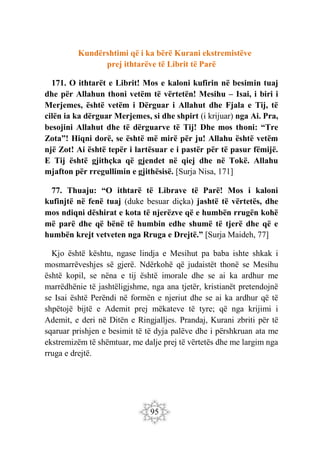 95
Kundërshtimi që i ka bërë Kurani ekstremistëve
prej ithtarëve të Librit të Parë
171. O ithtarët e Librit! Mos e kaloni kufirin në besimin tuaj
dhe për Allahun thoni vetëm të vërtetën! Mesihu – Isai, i biri i
Merjemes, është vetëm i Dërguar i Allahut dhe Fjala e Tij, të
cilën ia ka dërguar Merjemes, si dhe shpirt (i krijuar) nga Ai. Pra,
besojini Allahut dhe të dërguarve të Tij! Dhe mos thoni: “Tre
Zota”! Hiqni dorë, se është më mirë për ju! Allahu është vetëm
një Zot! Ai është tepër i lartësuar e i pastër për të pasur fëmijë.
E Tij është gjithçka që gjendet në qiej dhe në Tokë. Allahu
mjafton për rregullimin e gjithësisë. [Surja Nisa, 171]
77. Thuaju: “O ithtarë të Librave të Parë! Mos i kaloni
kufinjtë në fenë tuaj (duke besuar diçka) jashtë të vërtetës, dhe
mos ndiqni dëshirat e kota të njerëzve që e humbën rrugën kohë
më parë dhe që bënë të humbin edhe shumë të tjerë dhe që e
humbën krejt vetveten nga Rruga e Drejtë.” [Surja Maideh, 77]
Kjo është kështu, ngase lindja e Mesihut pa baba ishte shkak i
mosmarrëveshjes së gjerë. Ndërkohë që judaistët thonë se Mesihu
është kopil, se nëna e tij është imorale dhe se ai ka ardhur me
marrëdhënie të jashtëligjshme, nga ana tjetër, kristianët pretendojnë
se Isai është Perëndi në formën e njeriut dhe se ai ka ardhur që të
shpëtojë bijtë e Ademit prej mëkateve të tyre; që nga krijimi i
Ademit, e deri në Ditën e Ringjalljes. Prandaj, Kurani zbriti për të
sqaruar prishjen e besimit të të dyja palëve dhe i përshkruan ata me
ekstremizëm të shëmtuar, me dalje prej të vërtetës dhe me largim nga
rruga e drejtë.
 