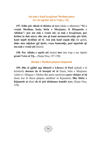 96
Ata nuk e kanë kryqëzuar Mesihun porse
Ai e ka ngritur atë te Vetja e Tij
157. Edhe për shkak të thënies së tyre (duke u mburrur): “Ne e
vramë Mesihun, Isain, birin e Merjemes, të Dërguarin e
Allahut,”- por ata nuk e vranë atë, as nuk e kryqëzuan, por
kështu iu duk atyre; dhe ata që kanë mosmarrëveshje për këtë,
kanë mjaft dyshime në të. Ata nuk kanë aspak dije (të qartë),
duke mos ndjekur gjë tjetër, veçse hamendje, pasi sigurisht që
ata nuk e vranë atë (Isain):
158. Por Allahu e ngriti atë (Isain) lart (me trup e me shpirt)
pranë Vetes së Tij… [Surja Nisa, 157-158]
Zbritja e Mesihut përpara Kijametit
159. Dhe të gjithë nga ithtarët e Librave të Parë (jehudi e të
krishterë) doemos do të besojnë në të (Isain, birin e Merjemes
vetëm si i Dërguar i Allahut dhe qenie njerëzore) para vdekjes së tij
(Isait, kur të zbresi përpara ndodhisë së Kijametit). Dhe Ditën e
Kijametit ai (Isai) do të jetë dëshmues kundër tyre. [Surja Nisa,
159]
 