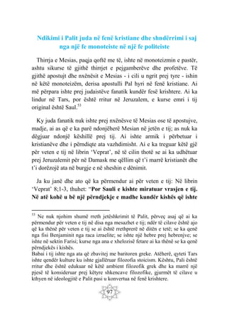 97
Ndikimi i Palit juda në fenë kristiane dhe shndërrimi i saj
nga një fe monoteiste në një fe politeiste
Thirrja e Mesias, paqja qoftë me të, ishte në monoteizmin e pastër,
ashtu sikurse të gjithë thirrjet e pejgamberëve dhe profetëve. Të
gjithë apostujt dhe nxënësit e Mesias - i cili u ngrit prej tyre - ishin
në këtë monoteizëm, derisa apostulli Pal hyri në fenë kristiane. Ai
më përpara ishte prej judaistëve fanatik kundër fesë krishtere. Ai ka
lindur në Tars, por është rritur në Jeruzalem, e kurse emri i tij
original është Saul.53
Ky juda fanatik nuk ishte prej nxënësve të Mesias ose të apostujve,
madje, ai as që e ka parë ndonjëherë Mesian në jetën e tij; as nuk ka
dëgjuar ndonjë këshillë prej tij. Ai ishte armik i përbetuar i
kristianëve dhe i përndiqte ata vazhdimisht. Ai e ka treguar këtë gjë
për veten e tij në librin ‘Veprat’, në të cilin thotë se ai ka udhëtuar
prej Jeruzalemit për në Damask me qëllim që t’i marrë kristianët dhe
t’i dorëzojë ata në burgje e në sheshin e dënimit.
Ja ku janë dhe ato që ka përmendur ai për veten e tij: Në librin
‘Veprat’ 8;1-3, thuhet: “Por Sauli e kishte miratuar vrasjen e tij.
Në atë kohë u bë një përndjekje e madhe kundër kishës që ishte
53
Ne nuk njohim shumë rreth jetëshkrimit të Palit, përveç asaj që ai ka
përmendur për veten e tij në disa nga mesazhet e tij; ndër të cilave është ajo
që ka thënë për veten e tij se ai është rrethprerë në ditën e tetë; se ka qenë
nga fisi Benjaminit nga raca izraelite; se ishte një hebre prej hebrenjve; se
ishte në sektin Farisi; kurse nga ana e xhelozisë fetare ai ka thënë se ka qenë
përndjekës i kishës.
Babai i tij ishte nga ata që zbavitej me baritoren greke. Atëherë, qyteti Tars
ishte qendër kulture ku ishte gjallëruar filozofia stoicism. Kështu, Pali është
rritur dhe është edukuar në këtë ambient filozofik grek dhe ka marrë një
pjesë të konsideruar prej këtyre shkencave filozofike, gjurmët të cilave u
kthyen në ideologjitë e Palit pasi u konvertua në fenë krishtere.
 