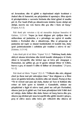 98
në Jeruzalem; dhe të gjithë u shpërndanë nëpër krahinat e
Judesë dhe të Samarisë, me përjashtim të apostujve. Disa njerës
të përshpirtshëm e varrosën Stefanin dhe bënë gjëmë të madhe
për të. Por Sauli (Pali) po shkatërronte kishën: hynte shtëpi më
shtëpi, merrte me vete burra dhe gra dhe i fuste në burg.”
[Veprat, 8;1-3]
Pali thotë për vetveten e tij në mesazhin drejtuar banorëve të
Galatas, 1;13-14: “Sepse ju keni dëgjuar për sjelljen time të
atëhershme në judaizëm, si e përndiqja me egërsi të madhe
kishën e Perëndisë dhe e shkatërroja. Dhe si përparoja në
judaizëm më tepër se shumë bashkëkohës të kombit tim, duke
qenë jashtëzakonisht i zellshëm për traditat e etërve të mi.”
[Galatas, 1;13-14]
Luka thotë për të në librin ‘Veprat’ 9;1-2: “Ndërkaq Sauli, duke
shfryrë akoma kërcënime dhe kërdi kundër dishepujve të Zotit,
shkoi te kryeprifti, dhe kërkoi nga ai letra për sinagogat e
Damaskut, me qëllim që, po të gjente ndonjë ithtar të Udhës,
burra o gra, të mund t’i sillte të lidhur në Jeruzalem.” [Veprat,
9;1-2]
Pali thotë në librin ‘Veprat’ 22;1-5: ““Vëllezër dhe etër, dëgjoni
çfarë ju them tani për mbrojtjen time.” Kur dëgjuan se u fliste
atyre në gjuhën hebraike, heshtën edhe më shumë. Pastaj ai tha:
“Në të vërtetë unë jam një Juda, lindur në Tars të Kilikisë dhe
rritur në këtë qytet te këmbët e Gamalielit, edukur me
përpikërinë e ligjit të etërve tanë, plotë me zell për Perëndinë,
sikurse jeni ju të gjithë sot; Unë kam përndjekut këtë Udhë deri
në vdekje, duke lidhur dhe duke future në burg burra dhe gra,
sikurse jep dëshmi për mua kryeprifti dhe gjithë sinedri i pleqve,
prej të cilëve mora edhe letra për vëllezërit dhe shkova në
 