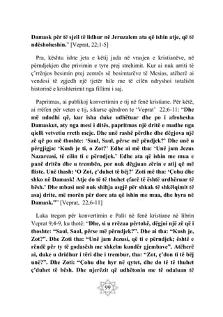 99
Damask për të sjell të lidhur në Jeruzalem ata që ishin atje, që të
ndëshoheshin.” [Veprat, 22;1-5]
Pra, kështu ishte jeta e këtij juda në vrasjen e kristianëve, në
përndjekjen dhe privimin e tyre prej strehimit. Kur ai nuk arriti të
ç’rrënjos besimin prej zemrës së besimtarëve të Mesias, atëherë ai
vendosi të zgjedh një tjetër hile me të cilën ndryshoi totalisht
historinë e krishterimit nga fillimi i saj.
Papritmas, ai publikoj konvertimin e tij në fenë kristiane. Për këtë,
ai rrëfen për veten e tij, sikurse qëndron te ‘Veprat’ 22;6-11: “Dhe
më ndodhi që, kur isha duke udhëtuar dhe po i afrohesha
Damaskut, aty nga mesi i ditës, papritmas një dritë e madhe nga
qielli vetvetiu rreth meje. Dhe unë rashë përdhe dhe dëgjova një
zë që po më thoshte: ‘Saul, Saul, përse më pëndjek?’ Dhe unë u
përgjigja: ‘Kush je ti, o Zot?’ Edhe ai më tha: ‘Unë jam Jezus
Nazareasi, të cilin ti e përndjek.’ Edhe ata që ishin me mua e
panë dritën dhe u trembën, por nuk dëgjuan zërin e atij që më
fliste. Unë thash: ‘O Zot, ç’duhet të bëj?’ Zoti më tha: ‘Çohu dhe
shko në Damask! Atje do të të thuhet çfarë të është urdhëruar të
bësh.’ Dhe mbasi unë nuk shihja asgjë për shkak të shkëlqimit të
asaj drite, më morën për dore ata që ishin me mua, dhe hyra në
Damask.”” [Veprat, 22;6-11]
Luka tregon për konvertimin e Palit në fenë kristiane në librin
Veprat 9;4-9, ku thotë: “Dhe, si u rrëzua përtokë, dëgjoi një zë që i
thoshte: “Saul, Saul, përse më përndjek?”. Dhe ai tha: “Kush je,
Zot?”. Dhe Zoti tha: “Unë jam Jezusi, që ti e përndjek; është e
rëndë për ty të godasësh me shkelm kundër gjembave”. Atëherë
ai, duke u dridhur i tëri dhe i trembur, tha: “Zot, ç’don ti të bëj
unë?”. Dhe Zoti: “Çohu dhe hyr në qytet, dhe do të të thuhet
ç’duhet të bësh. Dhe njerëzit që udhëtonin me të ndaluan të
 