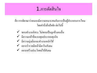 1.กำรตัดสินใจ
คือ กำรพิจำณำว่ำตนเองมีควำมเหมำะสมกับกำรเป็นผู้ประกอบกำรไหม
โดยคำนึงถึงปัจจัย ต่อไปนี้
 ชอบทำงำนอิสระ ไม่ชอบเป็นลูกจ้ำงคนอื่น
 มีควำมกล้ำที่จะลงทุนประกอบธุรกิจ
 มีควำมมุ่งมั่นและทำงำนหนักได้
 อยำกร่ำรวยมีหน้ำมีตำในสังคม
 อยำกสร้ำงประโยชน์ให้สังคม
 