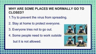 1.Try to prevent the virus from spreading.
2. Stay at home to protect everyone.
3. Everyone tries not to go out.
4. Some people need to work outside
but it is not allowed.
WHY ARE SOME PLACES WE NORMALLY GO TO
CLOSED?
 