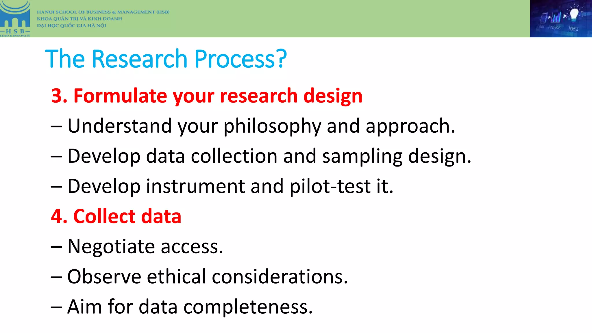 The Research Process?
3. Formulate your research design
– Understand your philosophy and approach.
– Develop data collection and sampling design.
– Develop instrument and pilot-test it.
4. Collect data
– Negotiate access.
– Observe ethical considerations.
– Aim for data completeness.
 