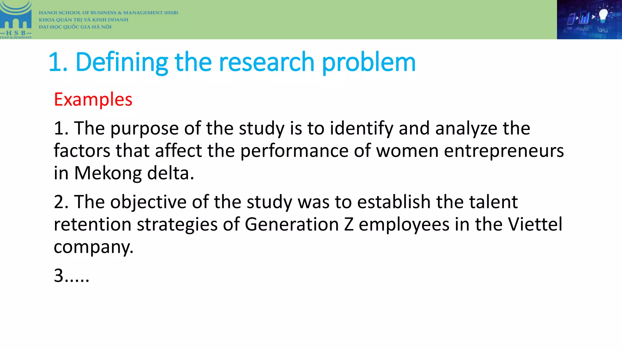 1. Defining the research problem
Examples
1. The purpose of the study is to identify and analyze the
factors that affect the performance of women entrepreneurs
in Mekong delta.
2. The objective of the study was to establish the talent
retention strategies of Generation Z employees in the Viettel
company.
3.....
 