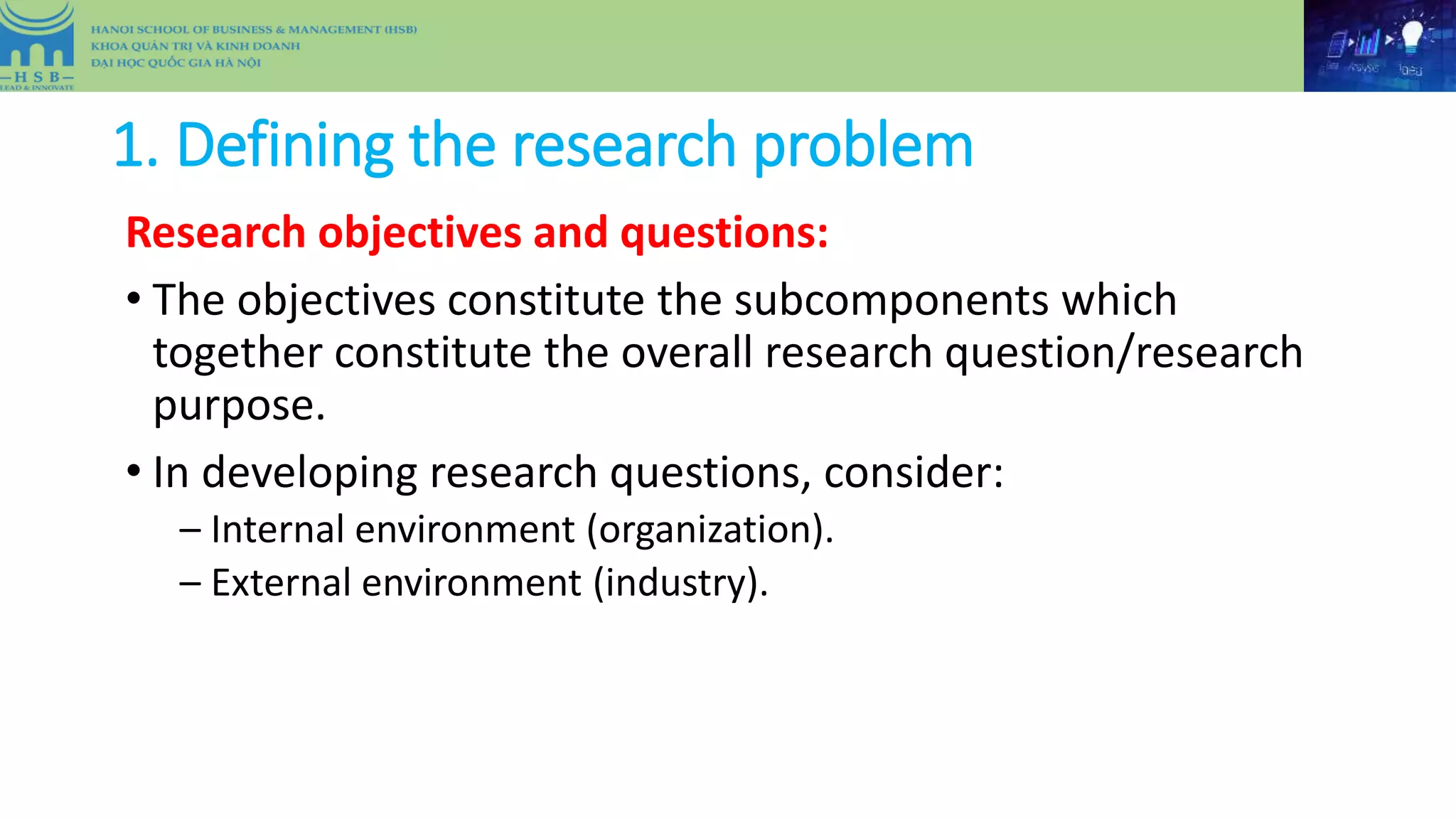 1. Defining the research problem
Research objectives and questions:
• The objectives constitute the subcomponents which
together constitute the overall research question/research
purpose.
• In developing research questions, consider:
– Internal environment (organization).
– External environment (industry).
 