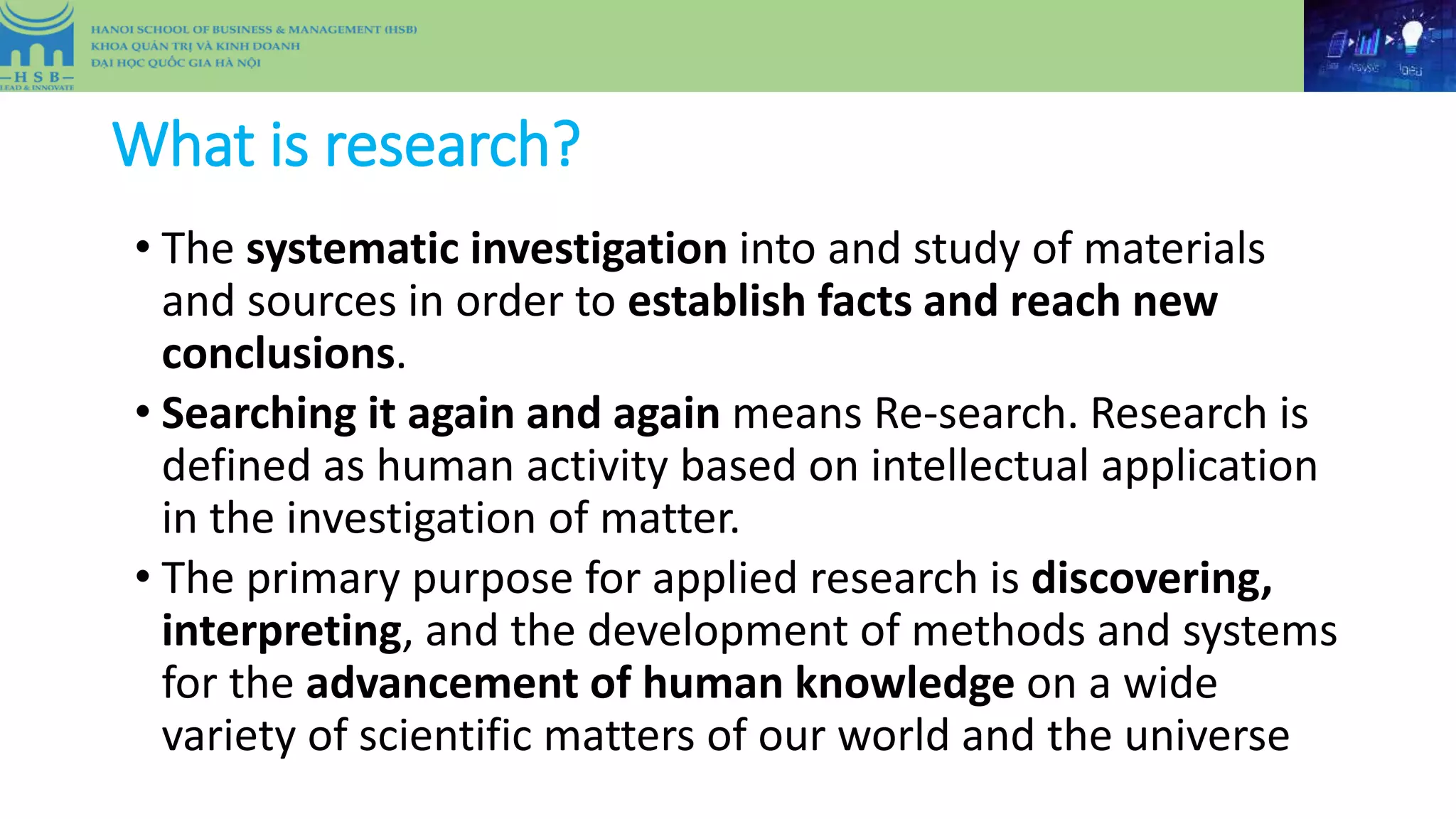 What is research?
• The systematic investigation into and study of materials
and sources in order to establish facts and reach new
conclusions.
• Searching it again and again means Re-search. Research is
defined as human activity based on intellectual application
in the investigation of matter.
• The primary purpose for applied research is discovering,
interpreting, and the development of methods and systems
for the advancement of human knowledge on a wide
variety of scientific matters of our world and the universe
 