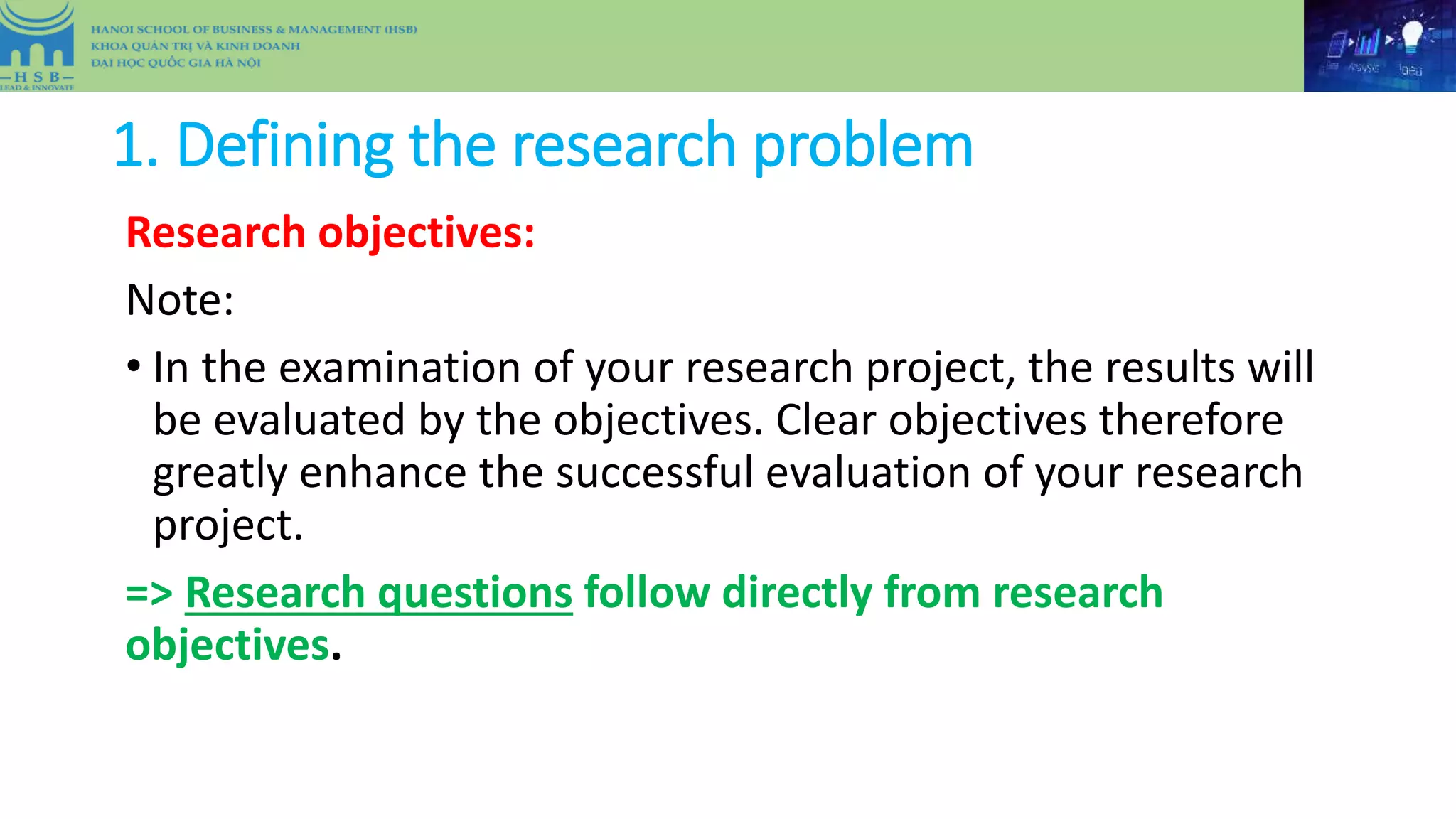 1. Defining the research problem
Research objectives:
Note:
• In the examination of your research project, the results will
be evaluated by the objectives. Clear objectives therefore
greatly enhance the successful evaluation of your research
project.
=> Research questions follow directly from research
objectives.
 