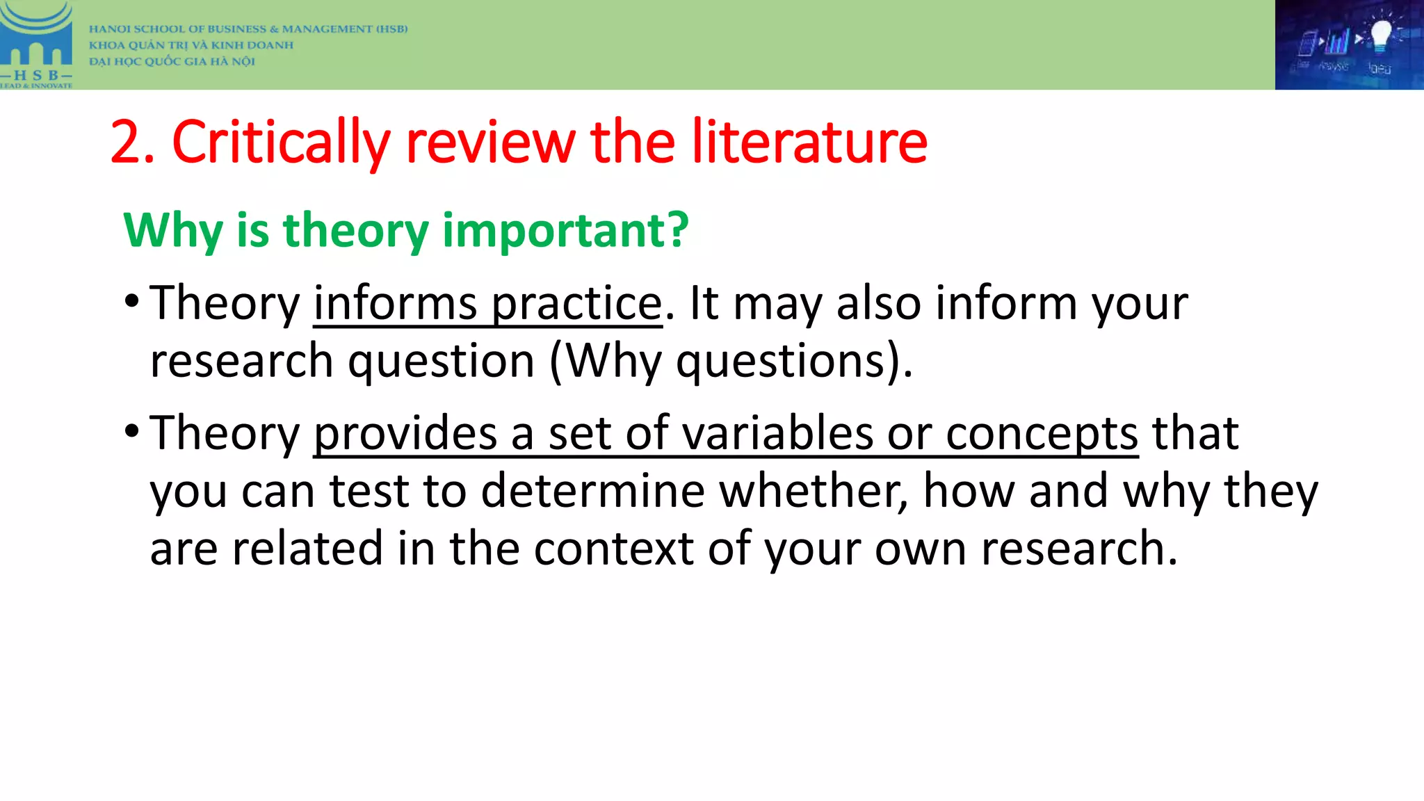 2. Critically review the literature
Why is theory important?
•Theory informs practice. It may also inform your
research question (Why questions).
•Theory provides a set of variables or concepts that
you can test to determine whether, how and why they
are related in the context of your own research.
 