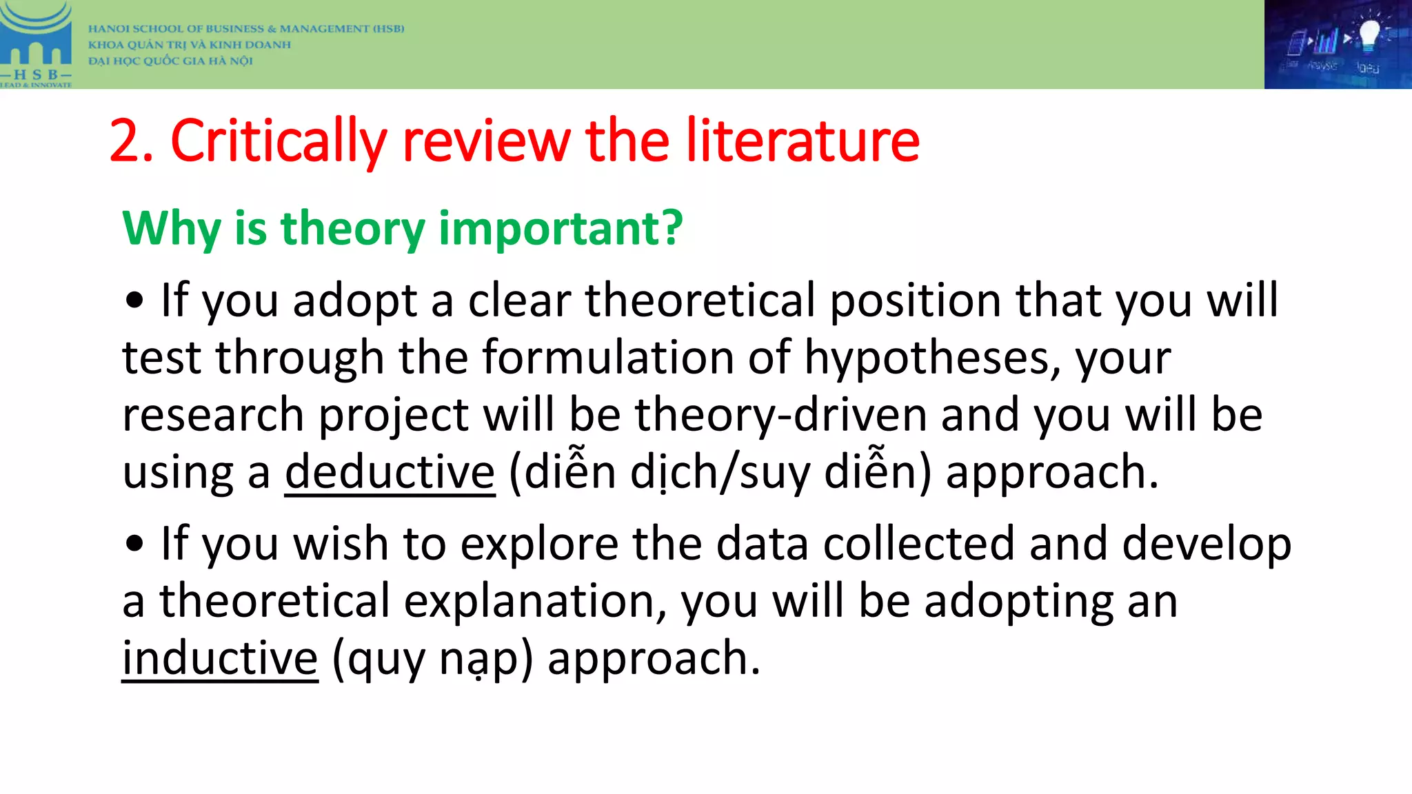 2. Critically review the literature
Why is theory important?
• If you adopt a clear theoretical position that you will
test through the formulation of hypotheses, your
research project will be theory-driven and you will be
using a deductive (diễn dịch/suy diễn) approach.
• If you wish to explore the data collected and develop
a theoretical explanation, you will be adopting an
inductive (quy nạp) approach.
 