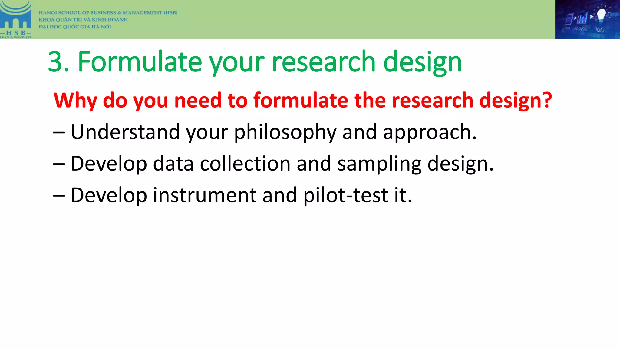 3. Formulate your research design
Why do you need to formulate the research design?
– Understand your philosophy and approach.
– Develop data collection and sampling design.
– Develop instrument and pilot-test it.
 