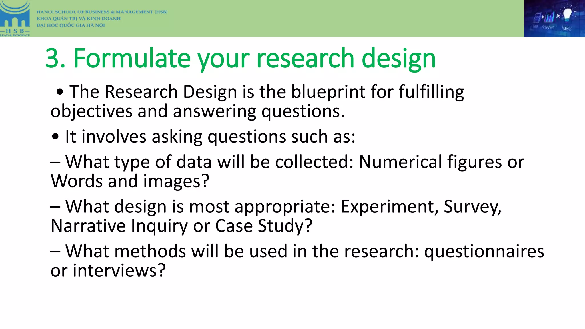 3. Formulate your research design
• The Research Design is the blueprint for fulfilling
objectives and answering questions.
• It involves asking questions such as:
– What type of data will be collected: Numerical figures or
Words and images?
– What design is most appropriate: Experiment, Survey,
Narrative Inquiry or Case Study?
– What methods will be used in the research: questionnaires
or interviews?
 