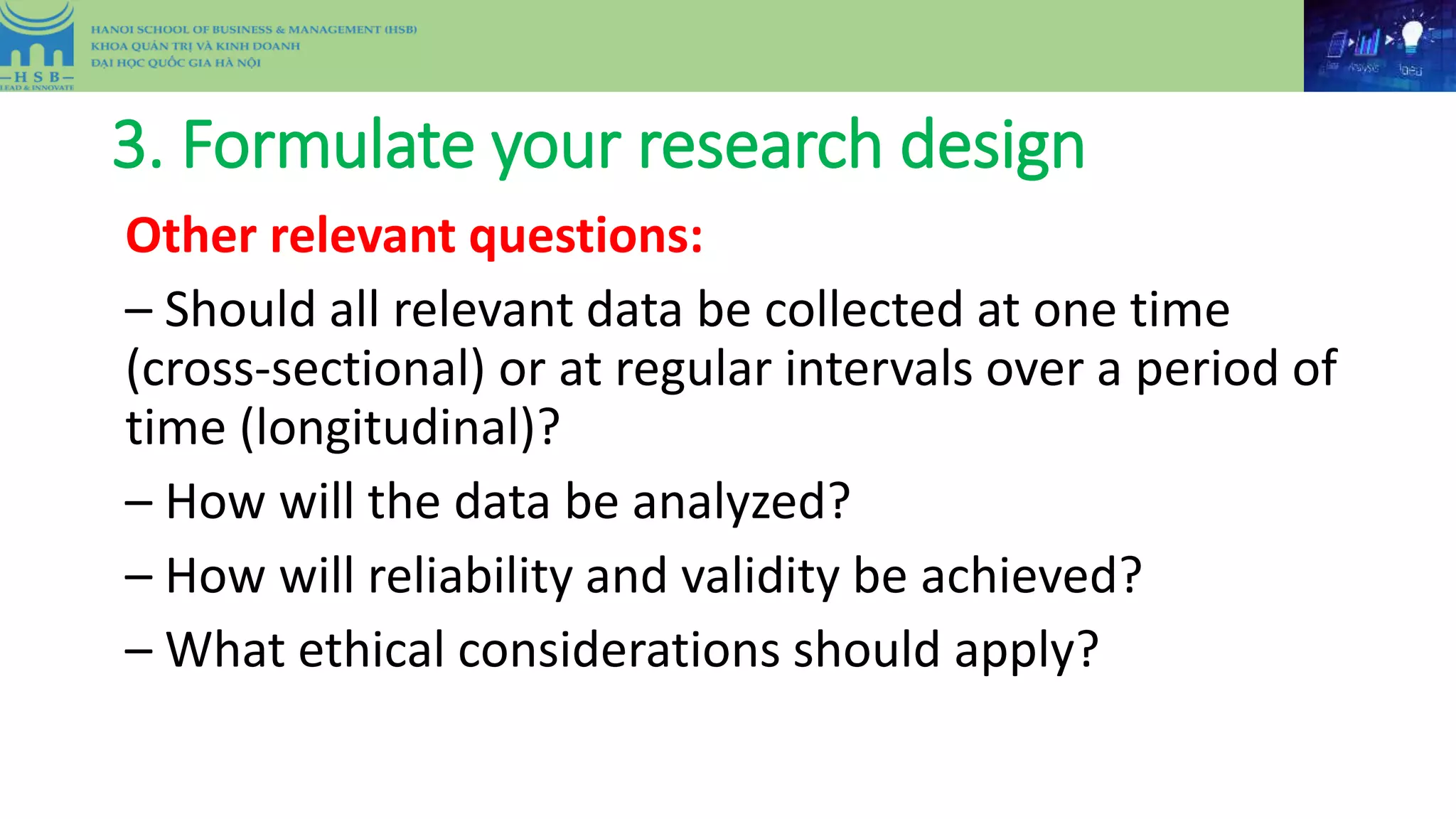 3. Formulate your research design
Other relevant questions:
– Should all relevant data be collected at one time
(cross-sectional) or at regular intervals over a period of
time (longitudinal)?
– How will the data be analyzed?
– How will reliability and validity be achieved?
– What ethical considerations should apply?
 