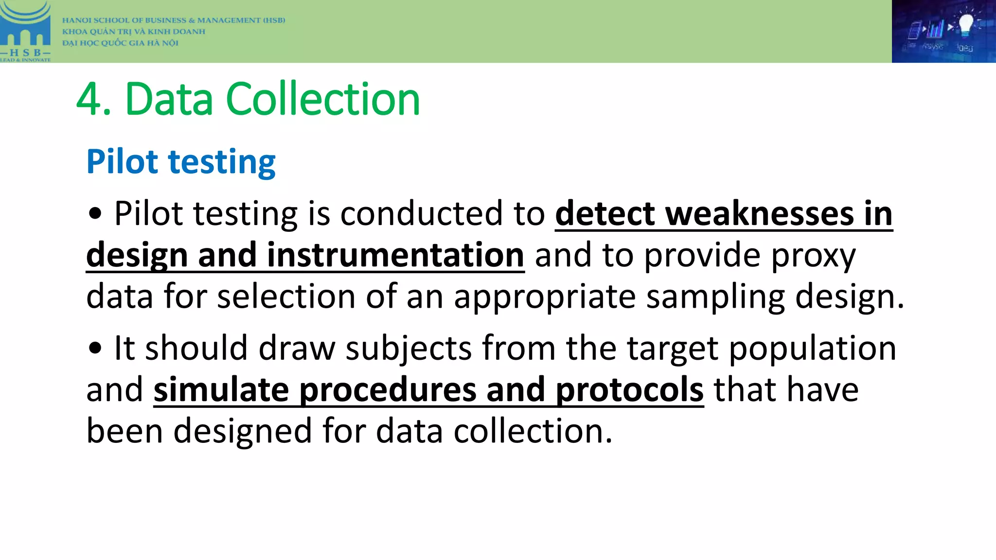 4. Data Collection
Pilot testing
• Pilot testing is conducted to detect weaknesses in
design and instrumentation and to provide proxy
data for selection of an appropriate sampling design.
• It should draw subjects from the target population
and simulate procedures and protocols that have
been designed for data collection.
 